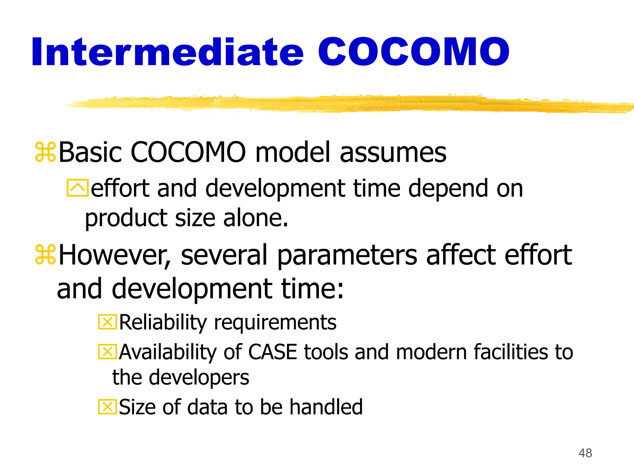 48
Intermediate COCOMO
Basic COCOMO model assumes
effort and development time depend on
product size alone.
However, several parameters affect effort
and development time:
Reliability requirements
Availability of CASE tools and modern facilities to
the developers
Size of data to be handled
 