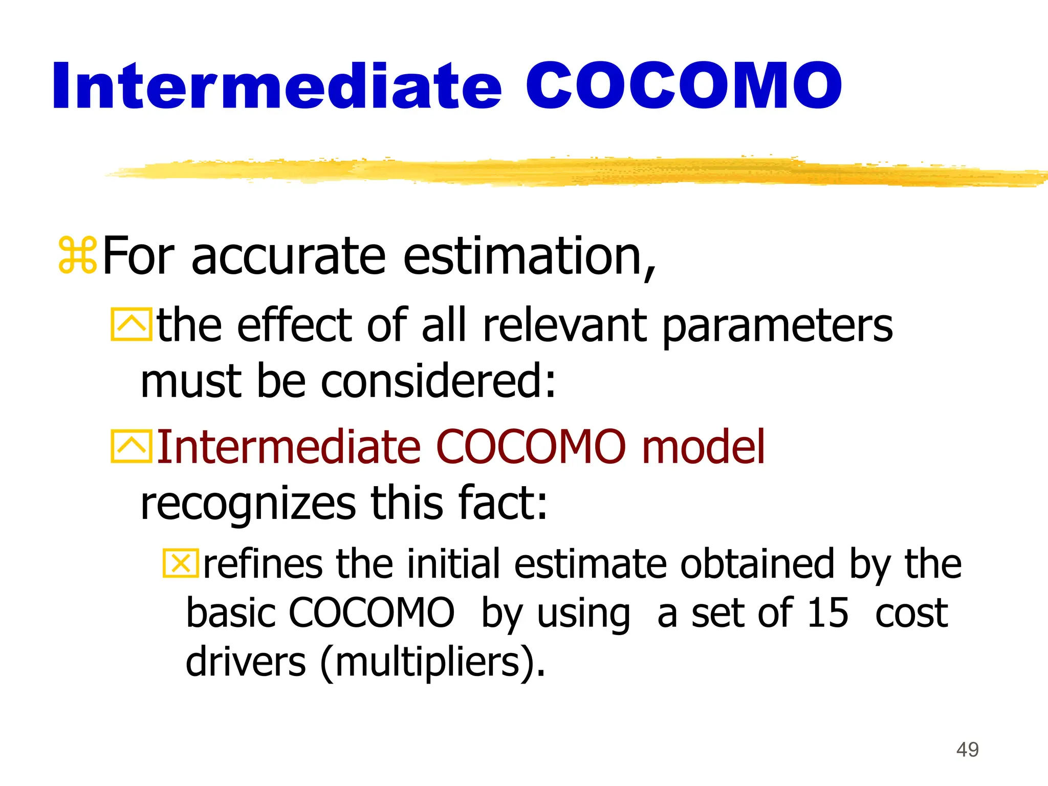 49
Intermediate COCOMO
For accurate estimation,
the effect of all relevant parameters
must be considered:
Intermediate COCOMO model
recognizes this fact:
refines the initial estimate obtained by the
basic COCOMO by using a set of 15 cost
drivers (multipliers).
 