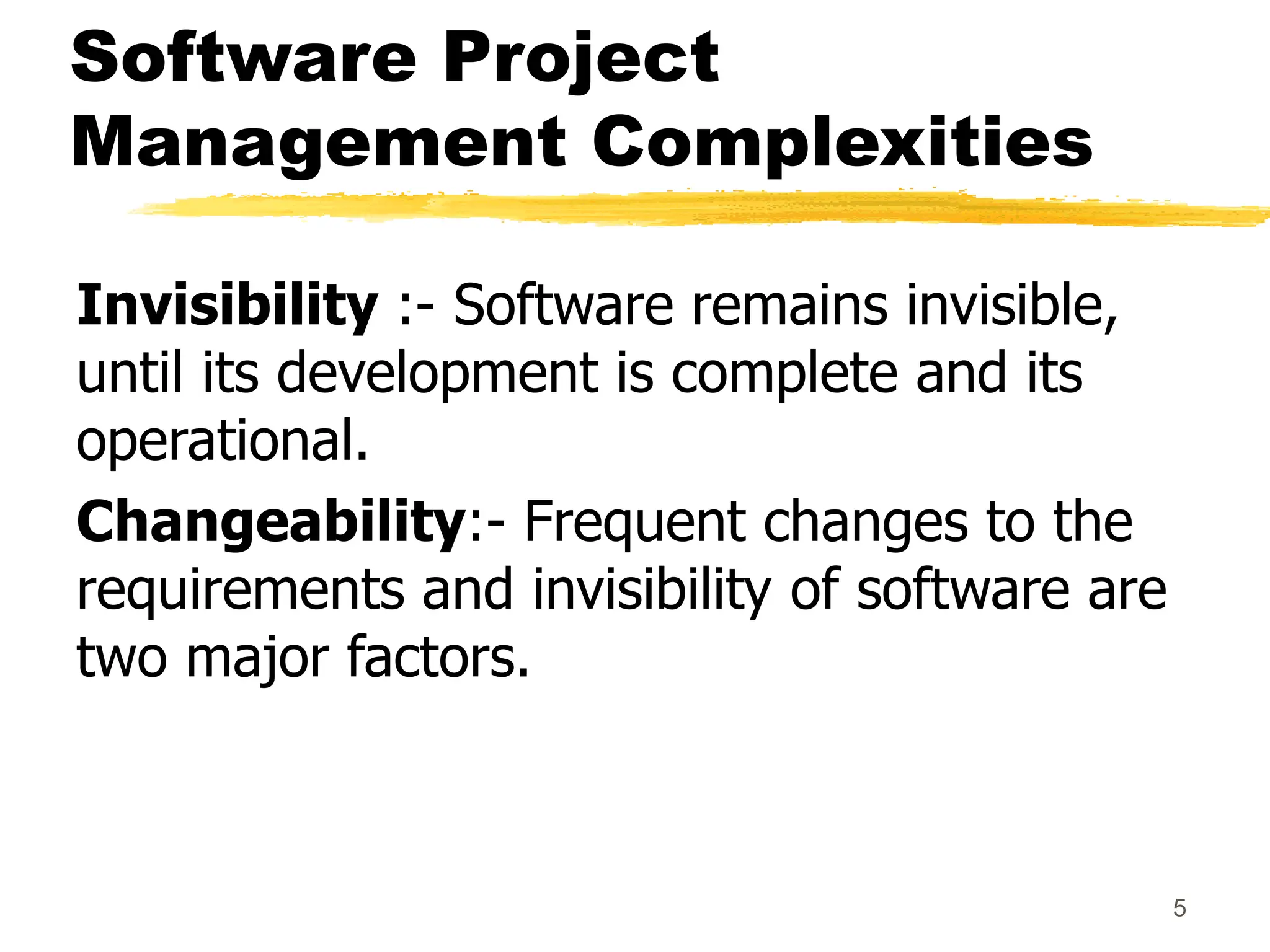 Software Project
Management Complexities
Invisibility :- Software remains invisible,
until its development is complete and its
operational.
Changeability:- Frequent changes to the
requirements and invisibility of software are
two major factors.
5
 