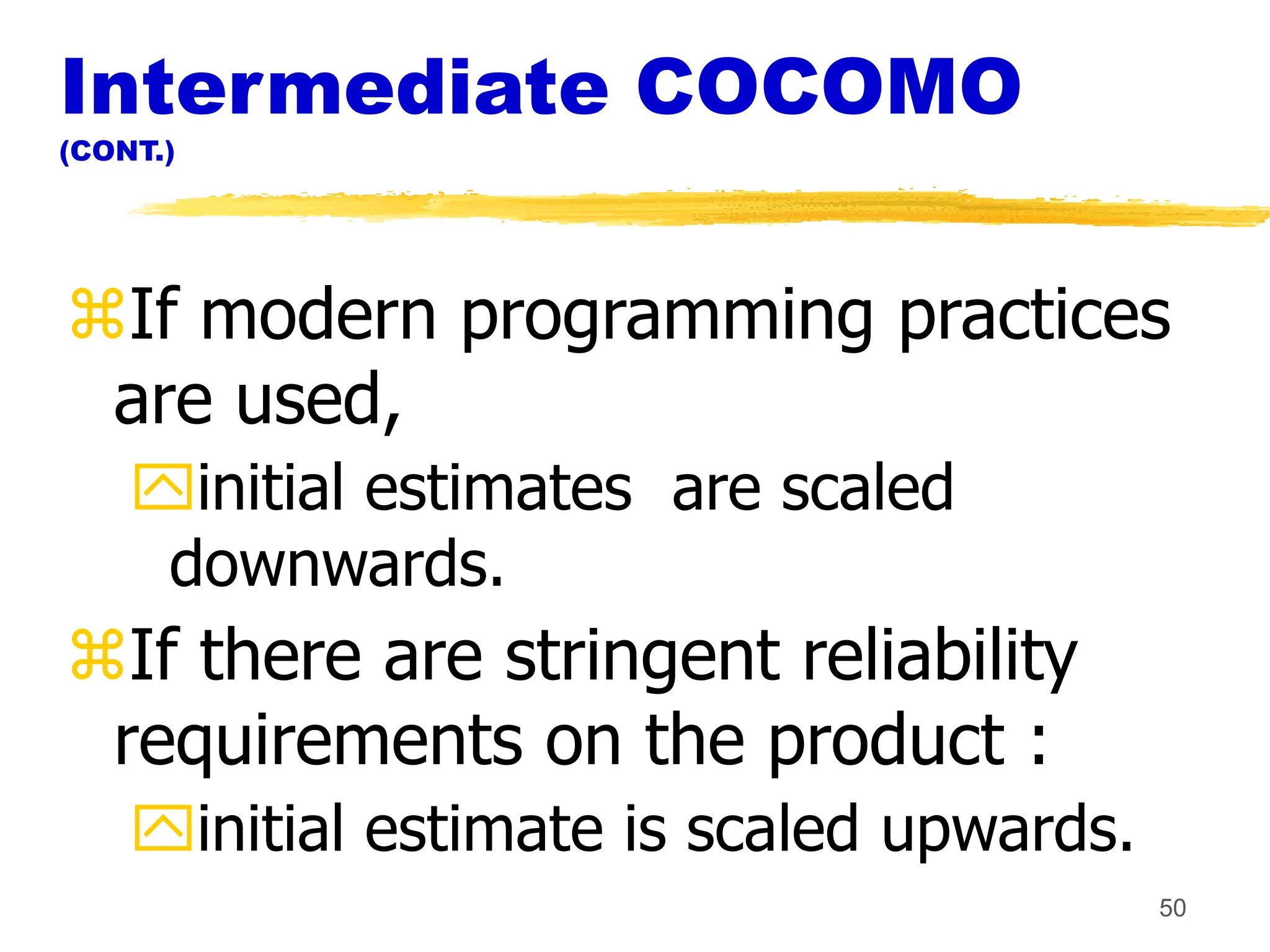 50
Intermediate COCOMO
(CONT.)
If modern programming practices
are used,
initial estimates are scaled
downwards.
If there are stringent reliability
requirements on the product :
initial estimate is scaled upwards.
 