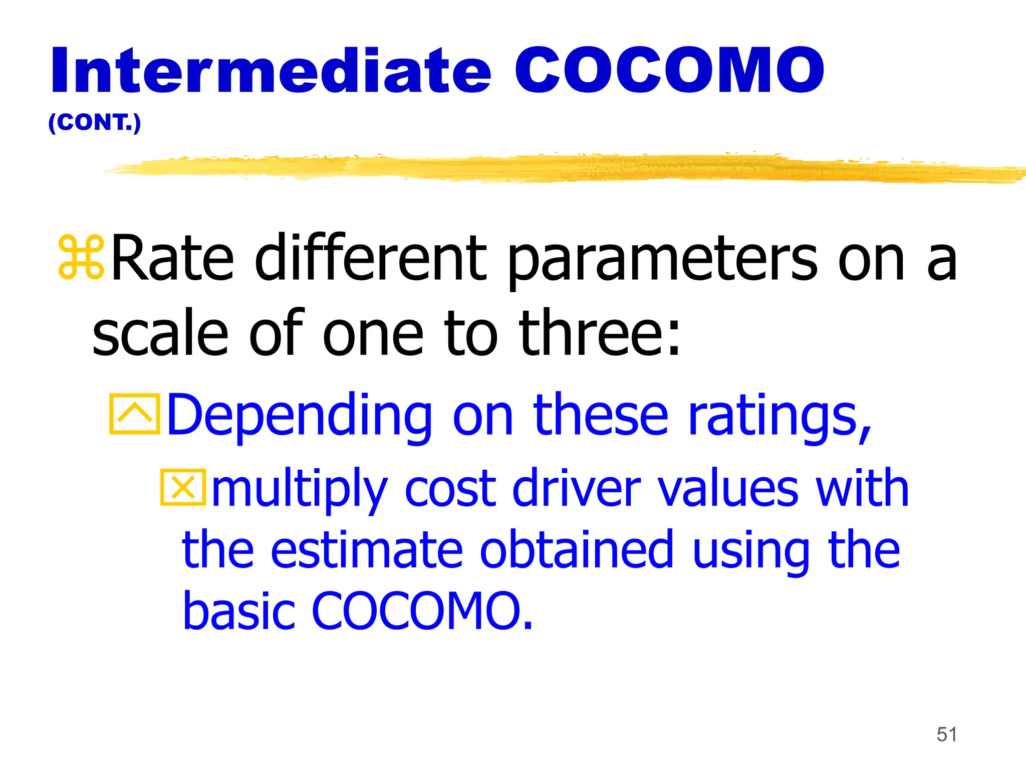 51
Intermediate COCOMO
(CONT.)
Rate different parameters on a
scale of one to three:
Depending on these ratings,
multiply cost driver values with
the estimate obtained using the
basic COCOMO.
 