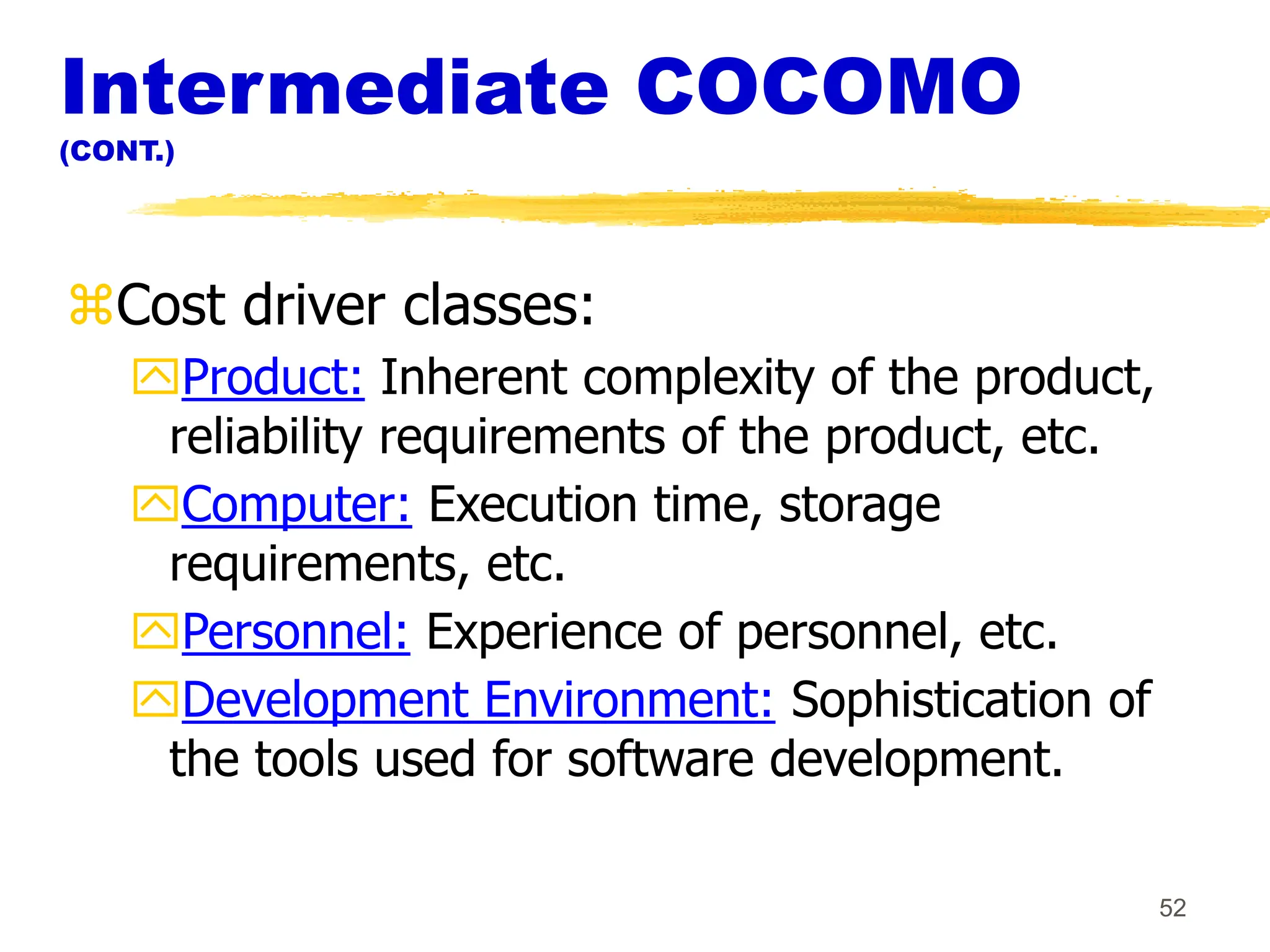 52
Intermediate COCOMO
(CONT.)
Cost driver classes:
Product: Inherent complexity of the product,
reliability requirements of the product, etc.
Computer: Execution time, storage
requirements, etc.
Personnel: Experience of personnel, etc.
Development Environment: Sophistication of
the tools used for software development.
 