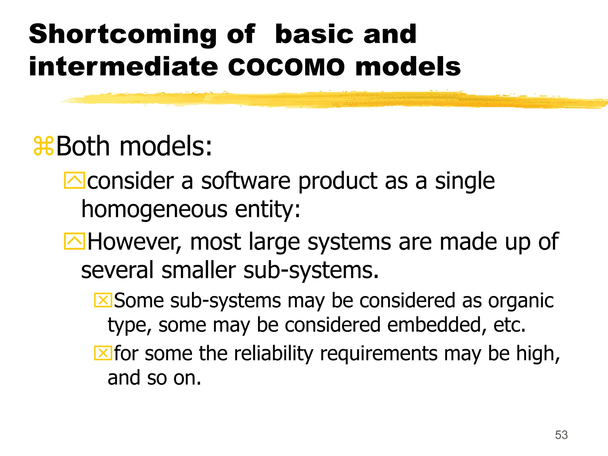 53
Shortcoming of basic and
intermediate COCOMO models
Both models:
consider a software product as a single
homogeneous entity:
However, most large systems are made up of
several smaller sub-systems.
Some sub-systems may be considered as organic
type, some may be considered embedded, etc.
for some the reliability requirements may be high,
and so on.
 