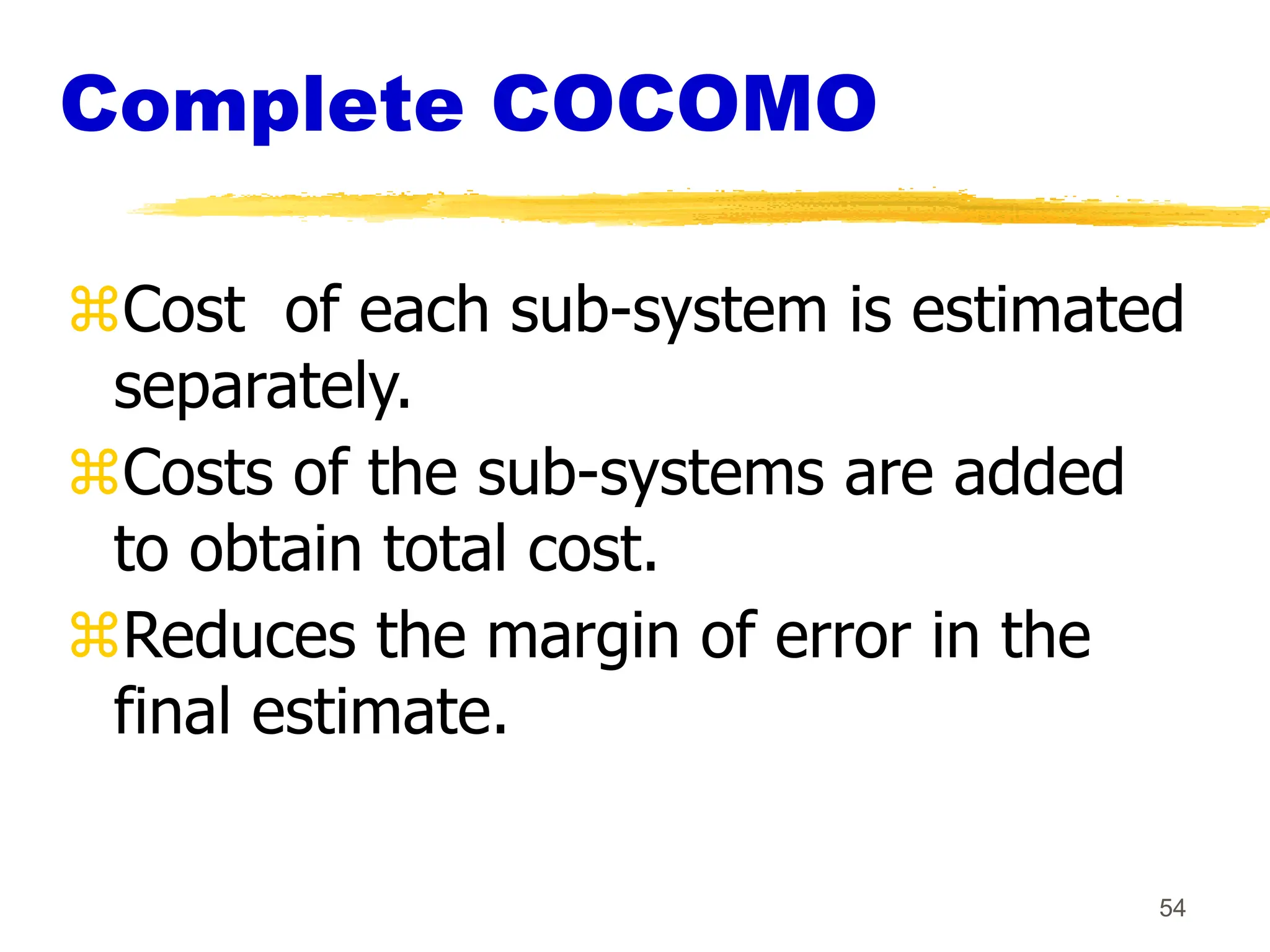 54
Complete COCOMO
Cost of each sub-system is estimated
separately.
Costs of the sub-systems are added
to obtain total cost.
Reduces the margin of error in the
final estimate.
 