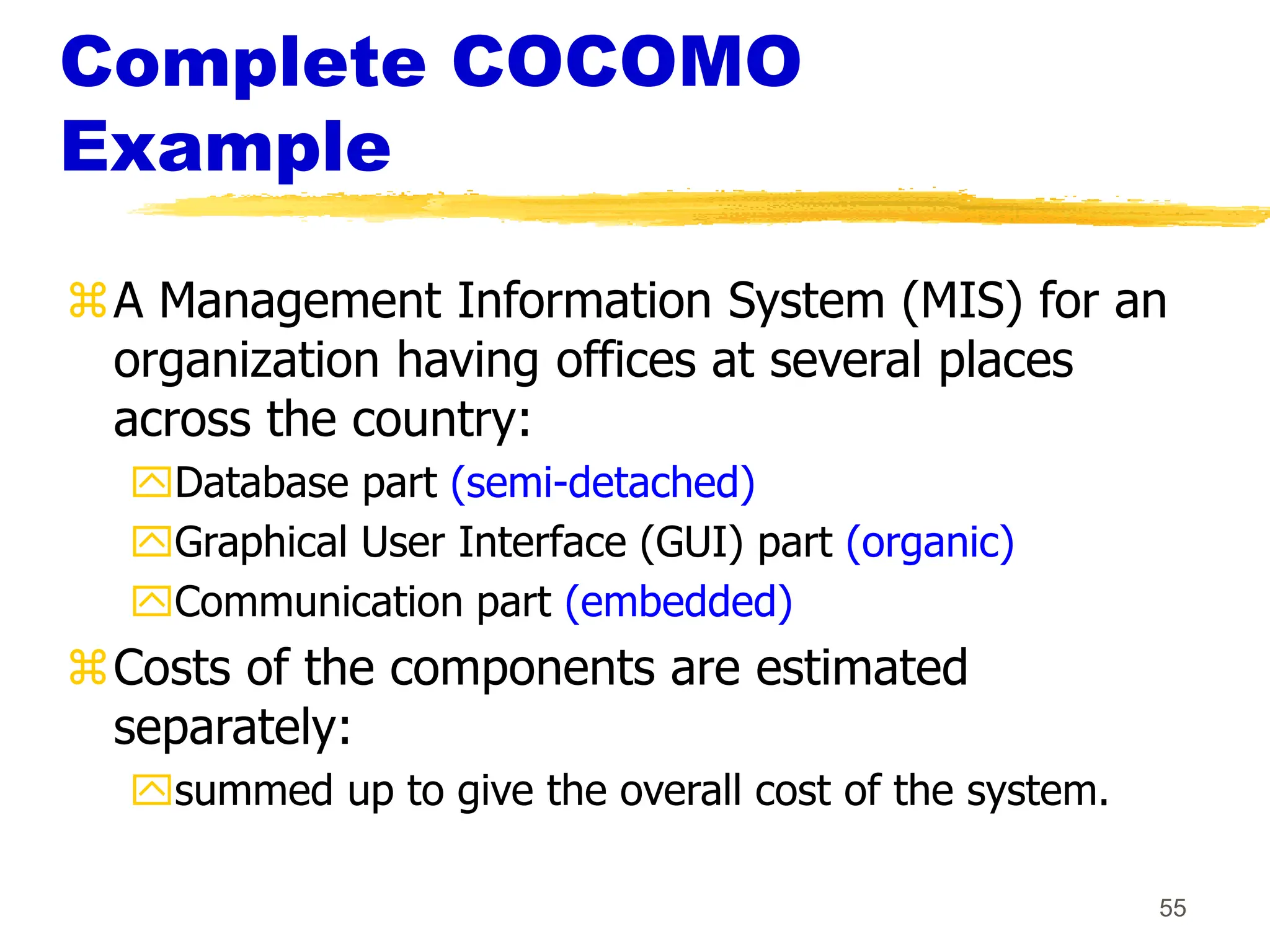 55
Complete COCOMO
Example
A Management Information System (MIS) for an
organization having offices at several places
across the country:
Database part (semi-detached)
Graphical User Interface (GUI) part (organic)
Communication part (embedded)
Costs of the components are estimated
separately:
summed up to give the overall cost of the system.
 