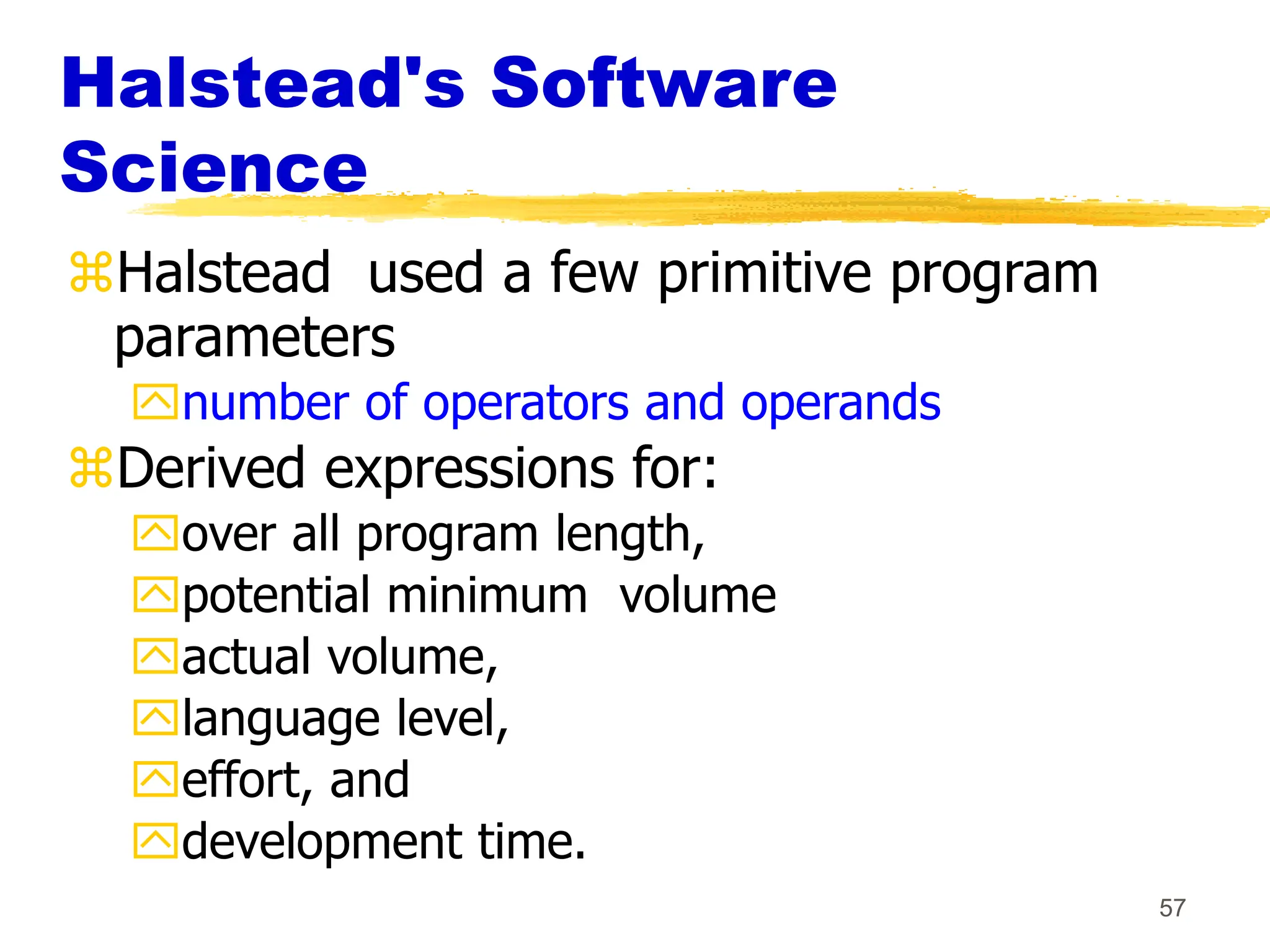 57
Halstead's Software
Science
Halstead used a few primitive program
parameters
number of operators and operands
Derived expressions for:
over all program length,
potential minimum volume
actual volume,
language level,
effort, and
development time.
 