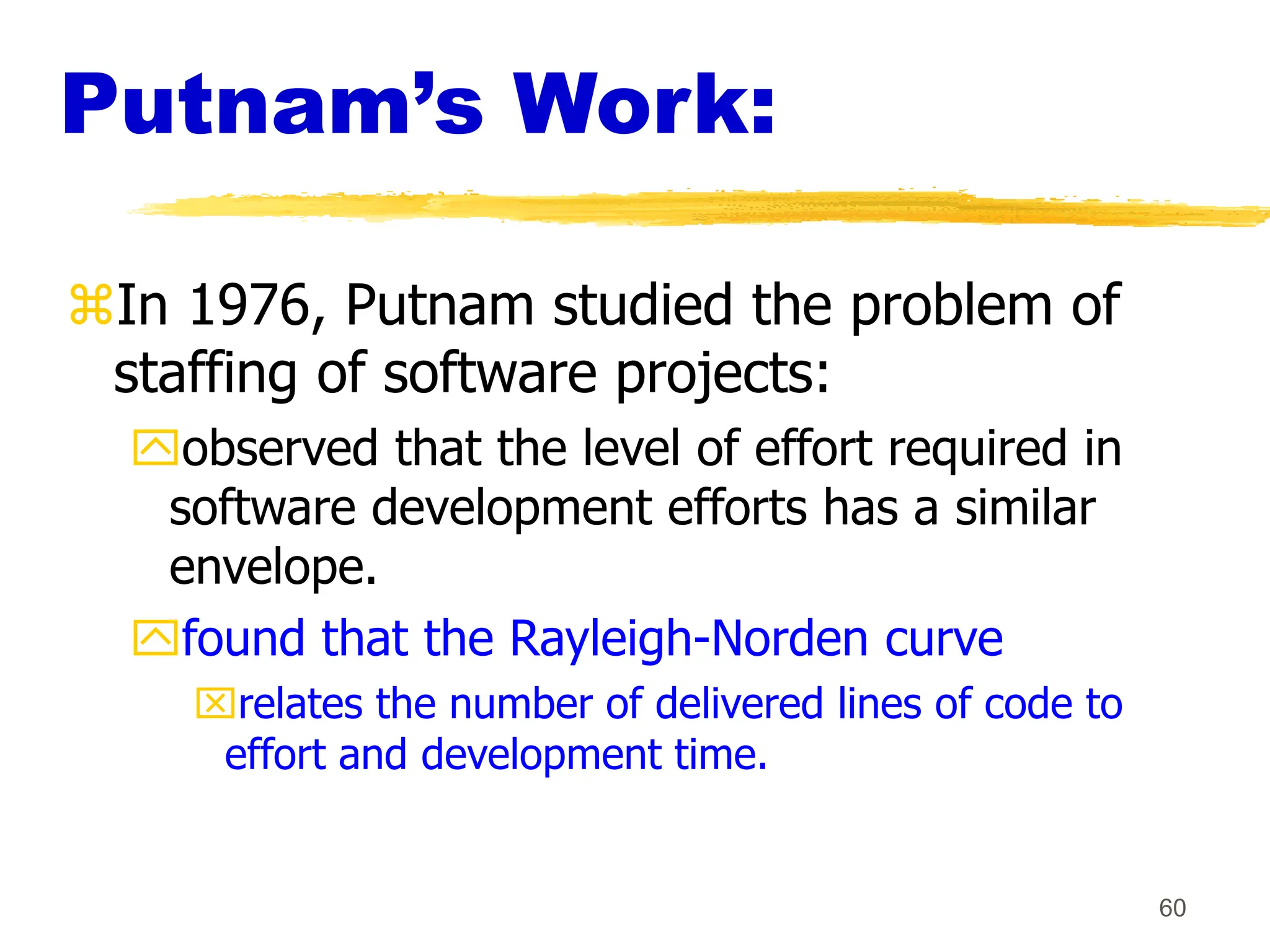 60
Putnam’s Work:
In 1976, Putnam studied the problem of
staffing of software projects:
observed that the level of effort required in
software development efforts has a similar
envelope.
found that the Rayleigh-Norden curve
relates the number of delivered lines of code to
effort and development time.
 