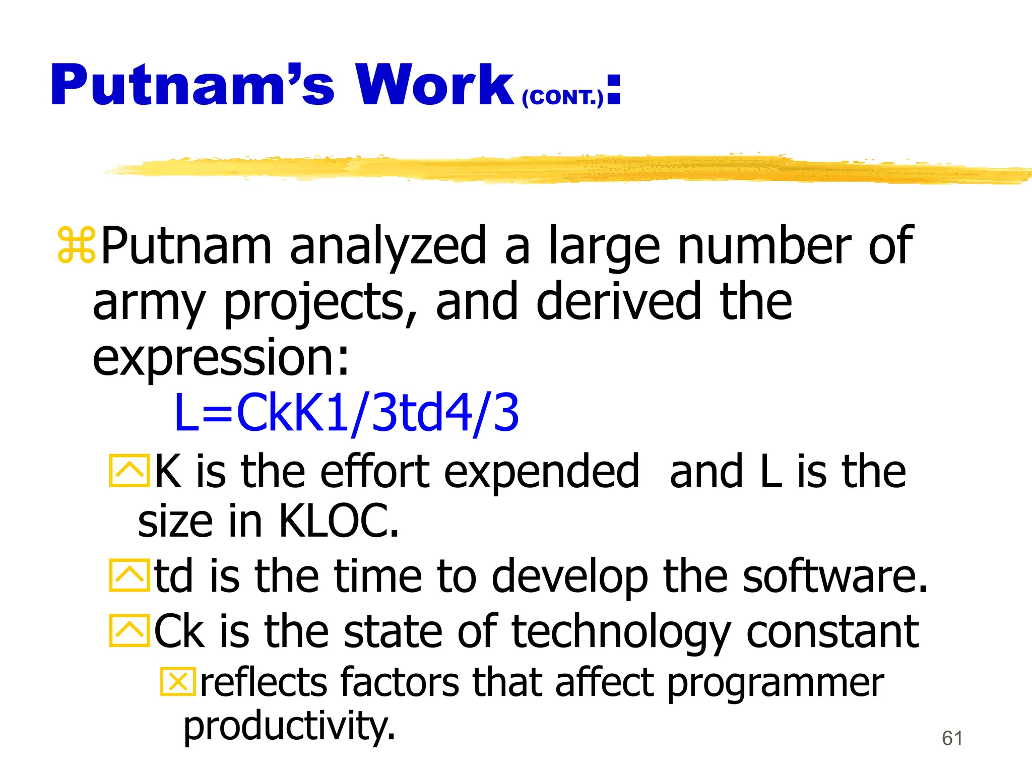 61
Putnam’s Work(CONT.):
Putnam analyzed a large number of
army projects, and derived the
expression:
L=CkK1/3td4/3
K is the effort expended and L is the
size in KLOC.
td is the time to develop the software.
Ck is the state of technology constant
reflects factors that affect programmer
productivity.
 