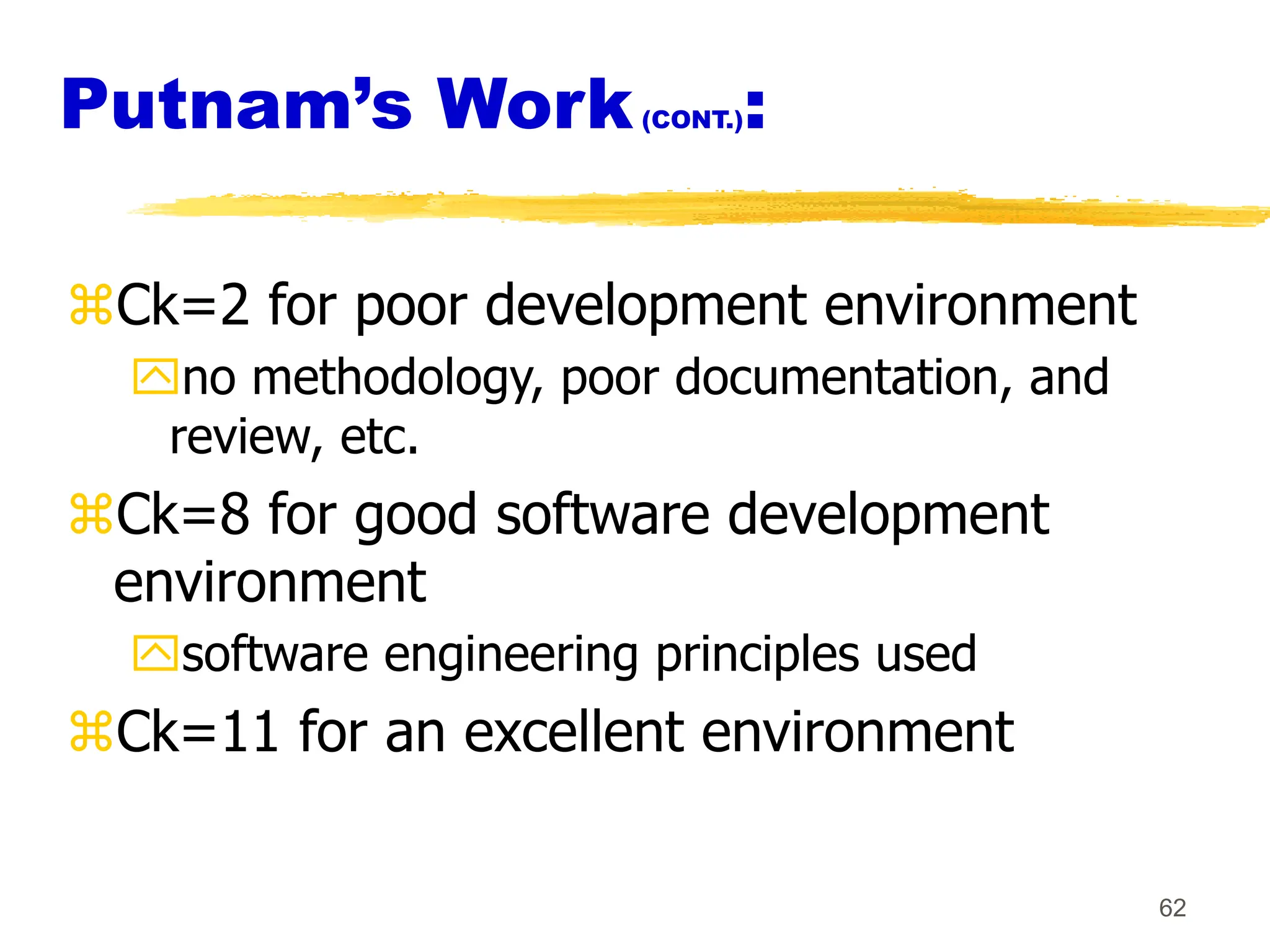 62
Putnam’s Work(CONT.):
Ck=2 for poor development environment
no methodology, poor documentation, and
review, etc.
Ck=8 for good software development
environment
software engineering principles used
Ck=11 for an excellent environment
 