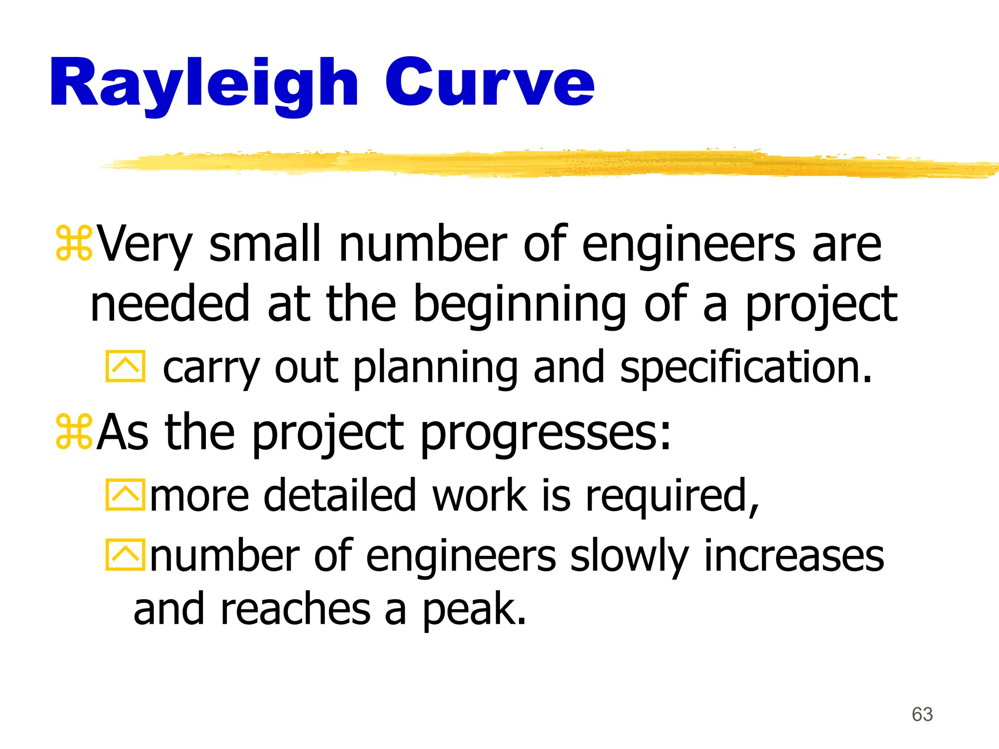 63
Rayleigh Curve
Very small number of engineers are
needed at the beginning of a project
 carry out planning and specification.
As the project progresses:
more detailed work is required,
number of engineers slowly increases
and reaches a peak.
 