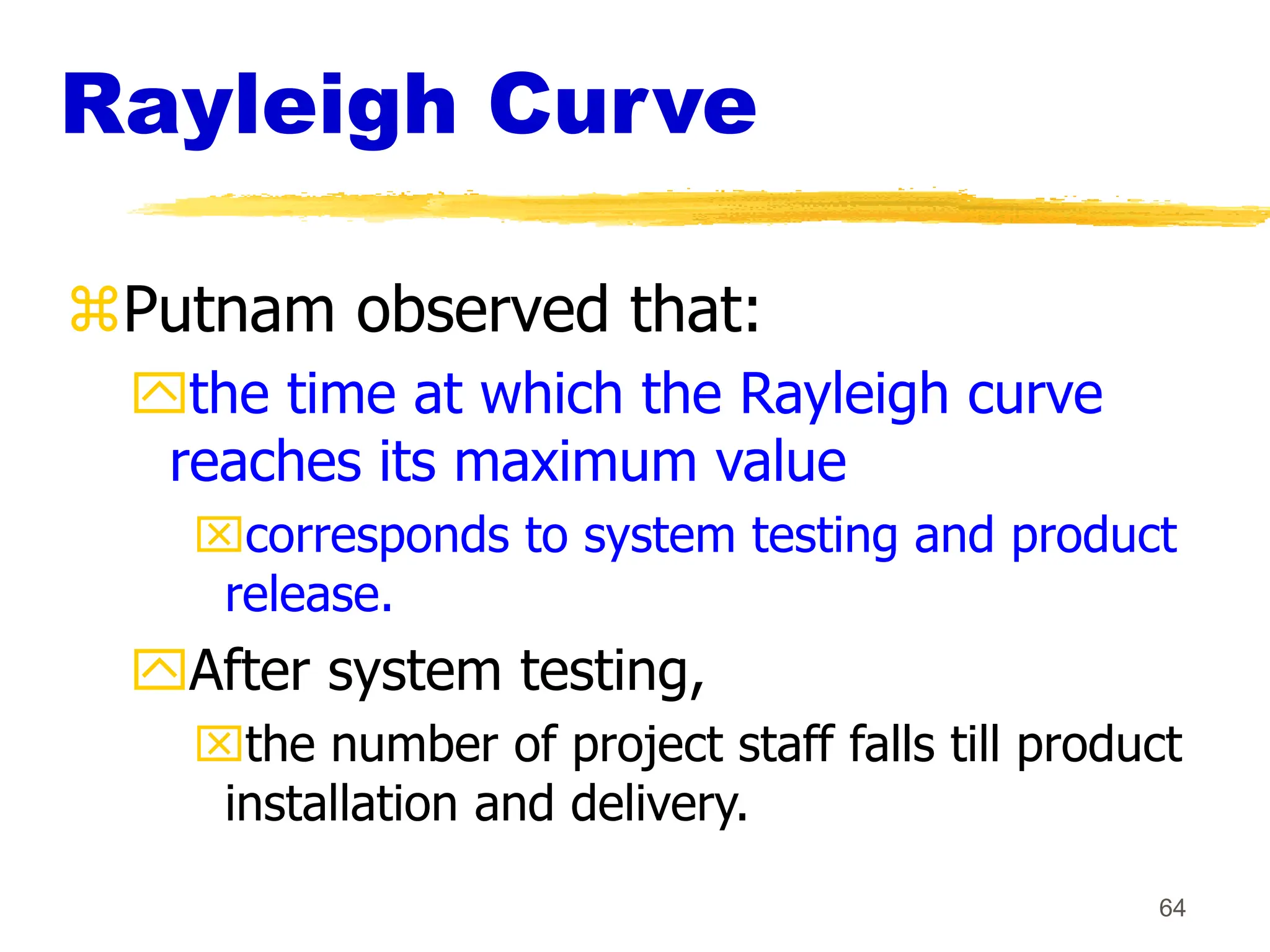 64
Rayleigh Curve
Putnam observed that:
the time at which the Rayleigh curve
reaches its maximum value
corresponds to system testing and product
release.
After system testing,
the number of project staff falls till product
installation and delivery.
 