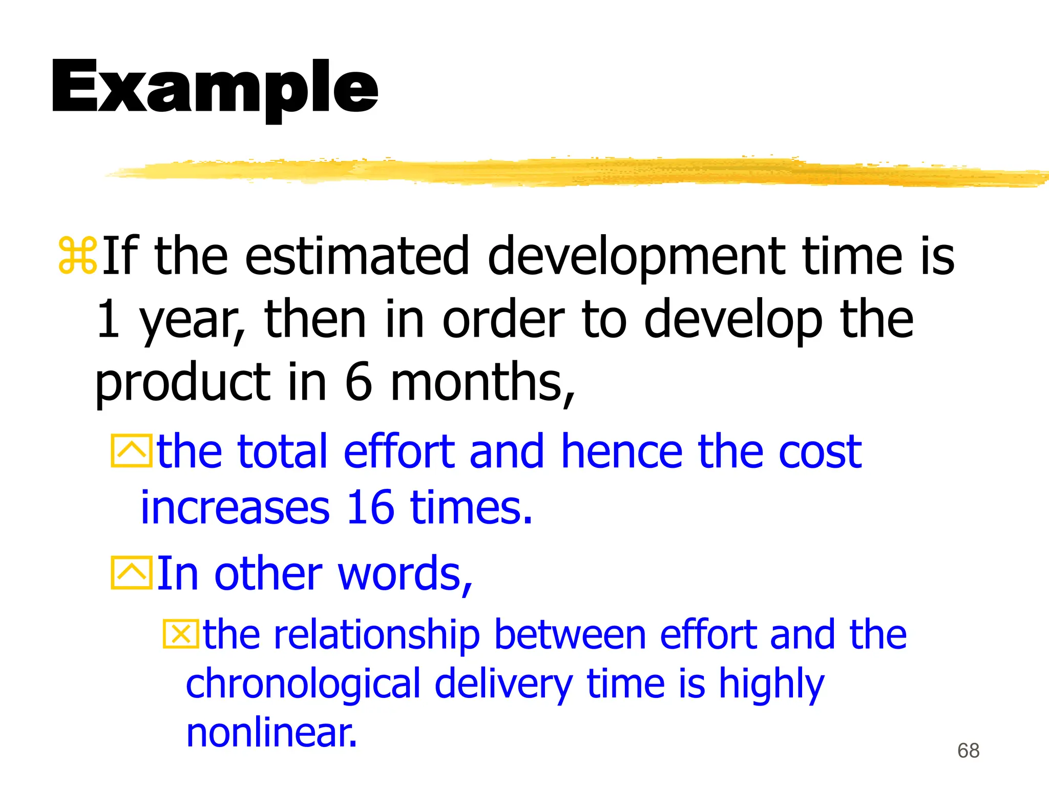 68
Example
If the estimated development time is
1 year, then in order to develop the
product in 6 months,
the total effort and hence the cost
increases 16 times.
In other words,
the relationship between effort and the
chronological delivery time is highly
nonlinear.
 