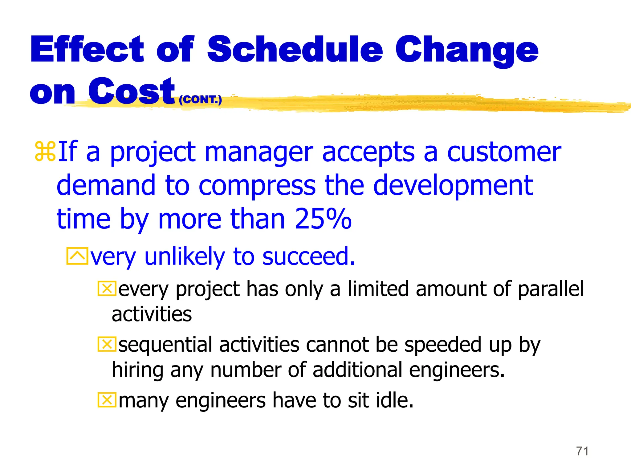 71
Effect of Schedule Change
on Cost(CONT.)
If a project manager accepts a customer
demand to compress the development
time by more than 25%
very unlikely to succeed.
every project has only a limited amount of parallel
activities
sequential activities cannot be speeded up by
hiring any number of additional engineers.
many engineers have to sit idle.
 