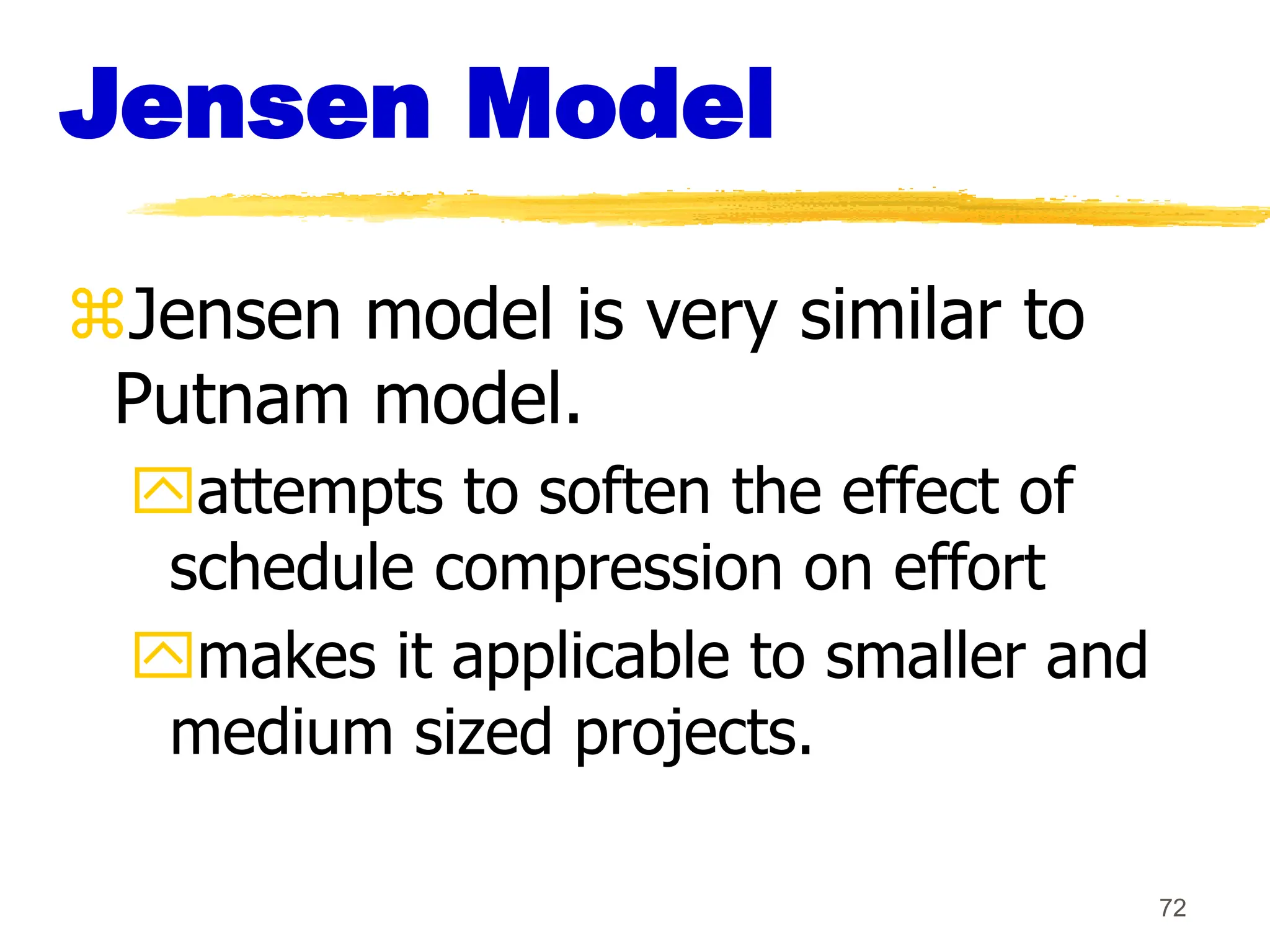 72
Jensen Model
Jensen model is very similar to
Putnam model.
attempts to soften the effect of
schedule compression on effort
makes it applicable to smaller and
medium sized projects.
 