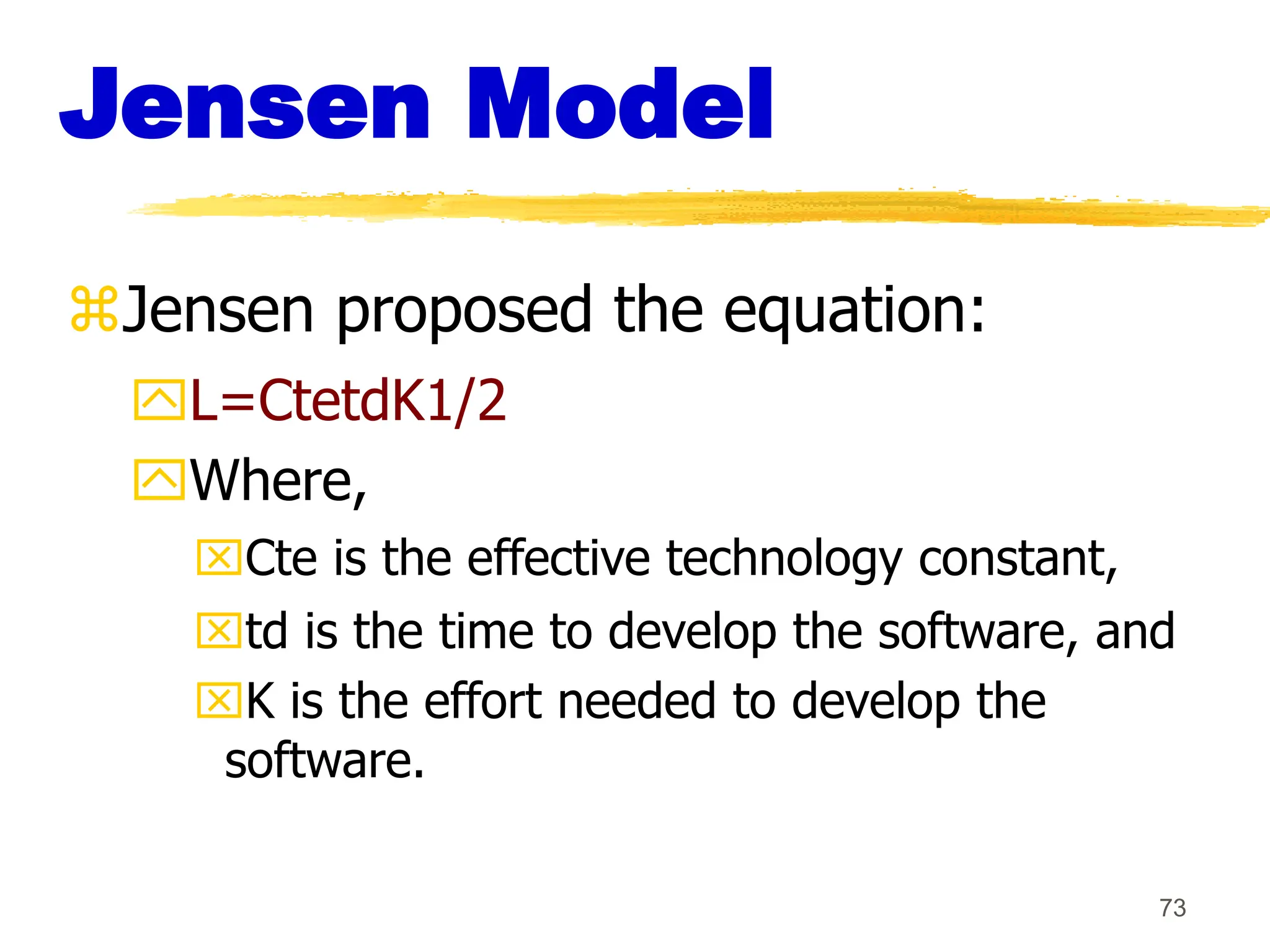 73
Jensen Model
Jensen proposed the equation:
L=CtetdK1/2
Where,
Cte is the effective technology constant,
td is the time to develop the software, and
K is the effort needed to develop the
software.
 