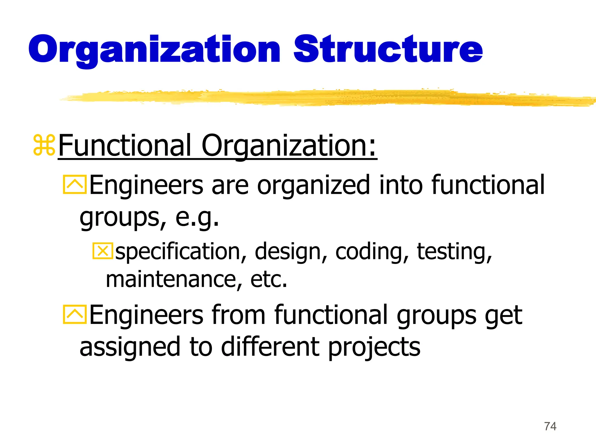 74
Organization Structure
Functional Organization:
Engineers are organized into functional
groups, e.g.
specification, design, coding, testing,
maintenance, etc.
Engineers from functional groups get
assigned to different projects
 