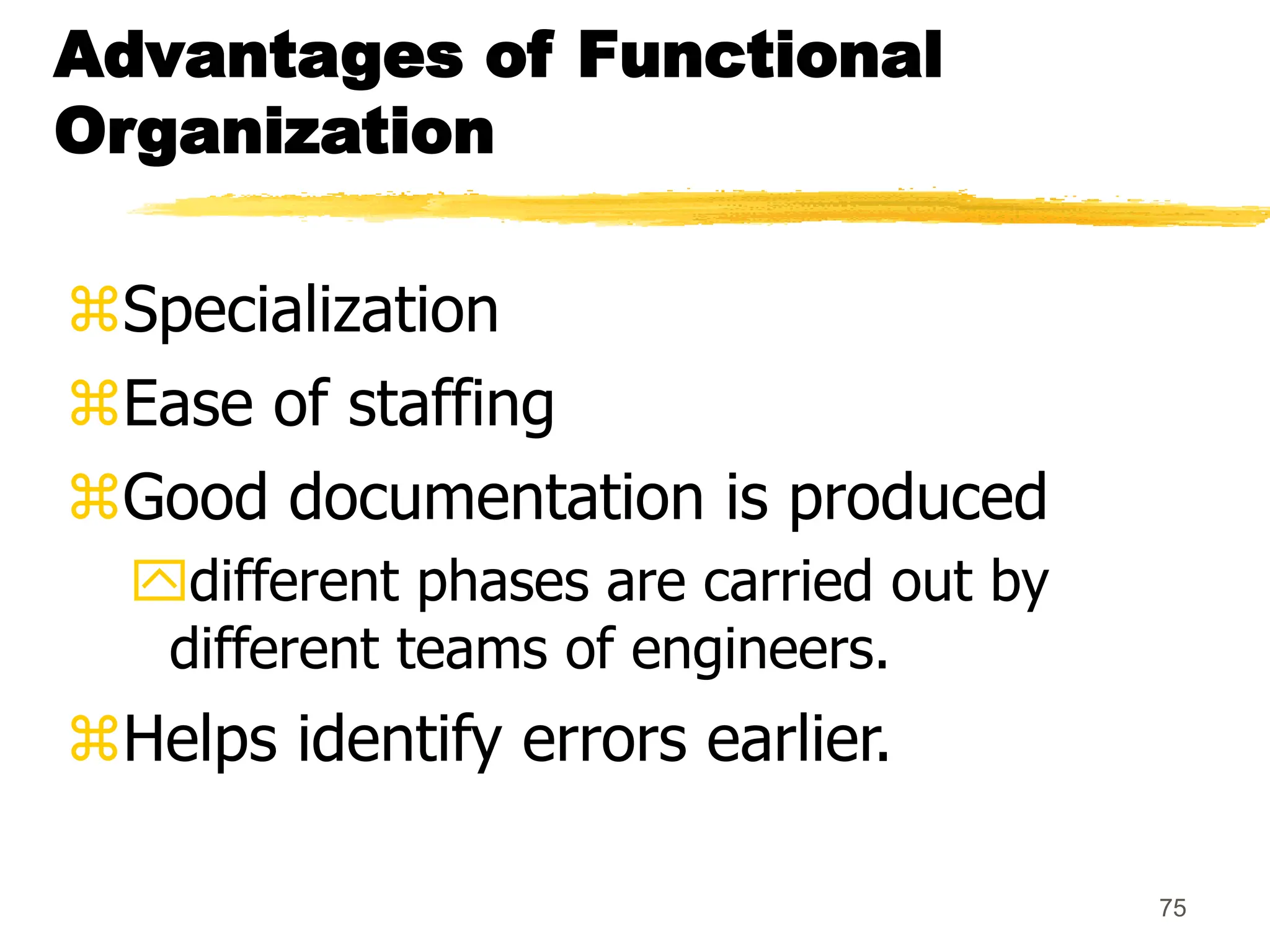 75
Advantages of Functional
Organization
Specialization
Ease of staffing
Good documentation is produced
different phases are carried out by
different teams of engineers.
Helps identify errors earlier.
 