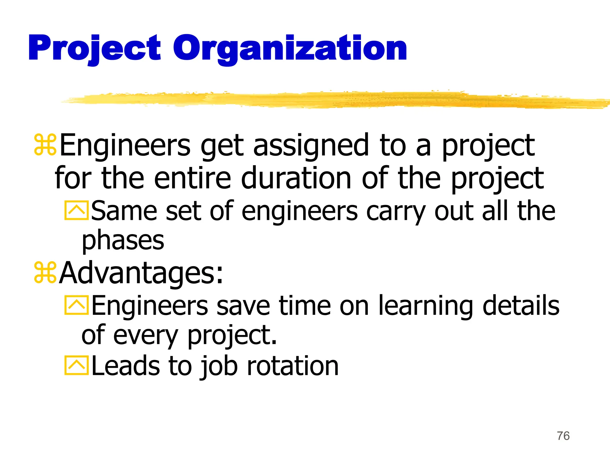 76
Project Organization
Engineers get assigned to a project
for the entire duration of the project
Same set of engineers carry out all the
phases
Advantages:
Engineers save time on learning details
of every project.
Leads to job rotation
 