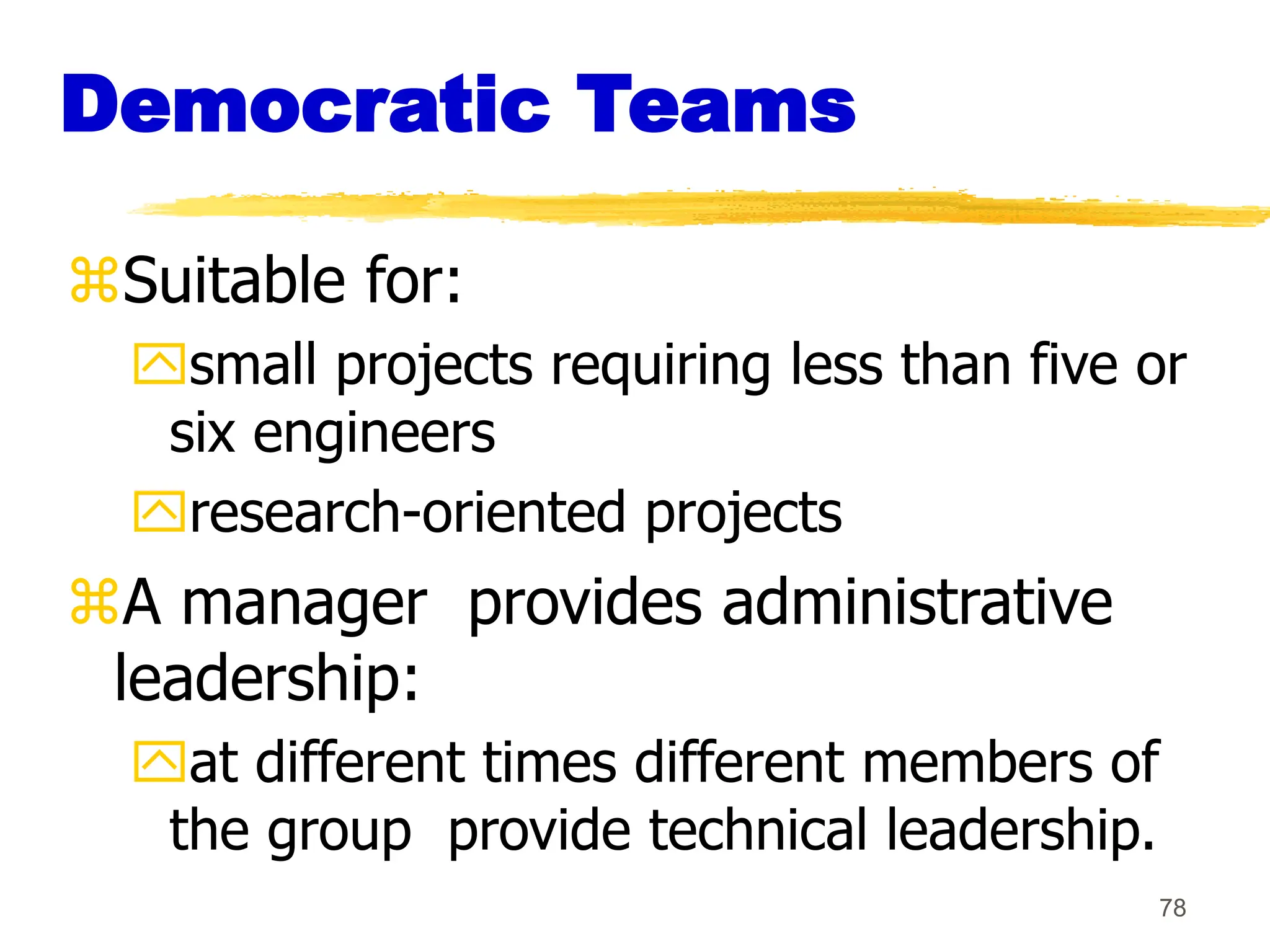 78
Democratic Teams
Suitable for:
small projects requiring less than five or
six engineers
research-oriented projects
A manager provides administrative
leadership:
at different times different members of
the group provide technical leadership.
 