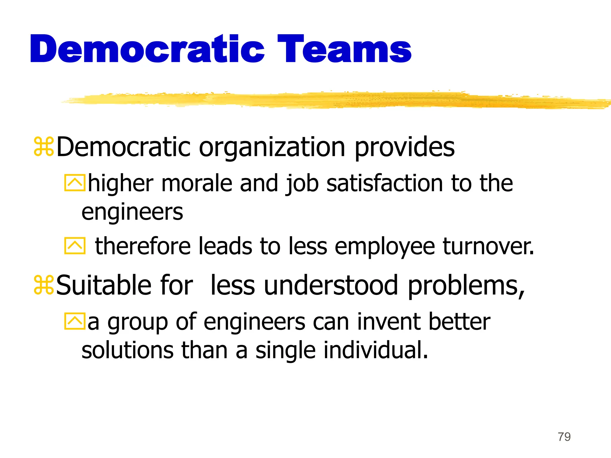 79
Democratic Teams
Democratic organization provides
higher morale and job satisfaction to the
engineers
 therefore leads to less employee turnover.
Suitable for less understood problems,
a group of engineers can invent better
solutions than a single individual.
 
