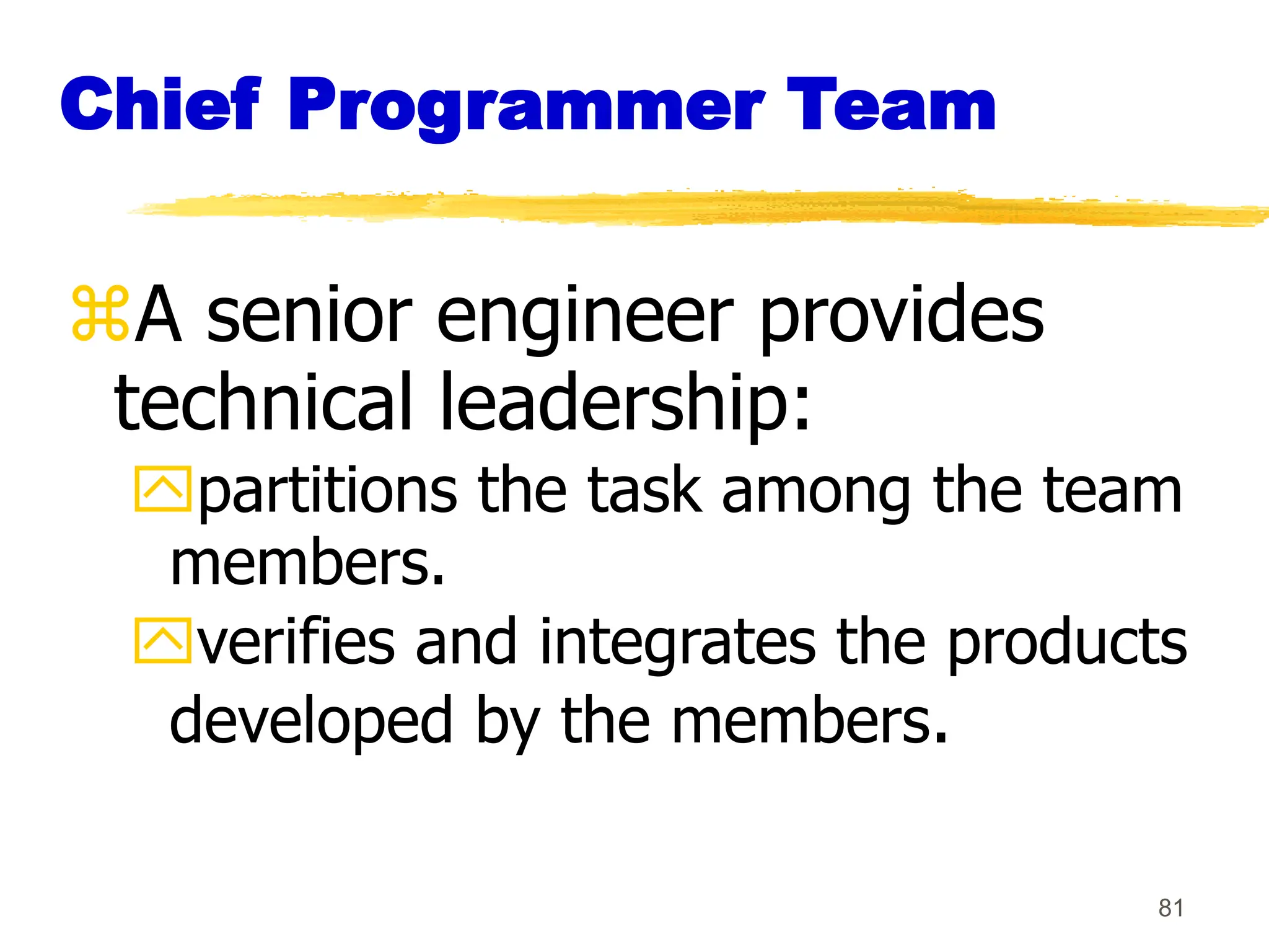 81
Chief Programmer Team
A senior engineer provides
technical leadership:
partitions the task among the team
members.
verifies and integrates the products
developed by the members.
 