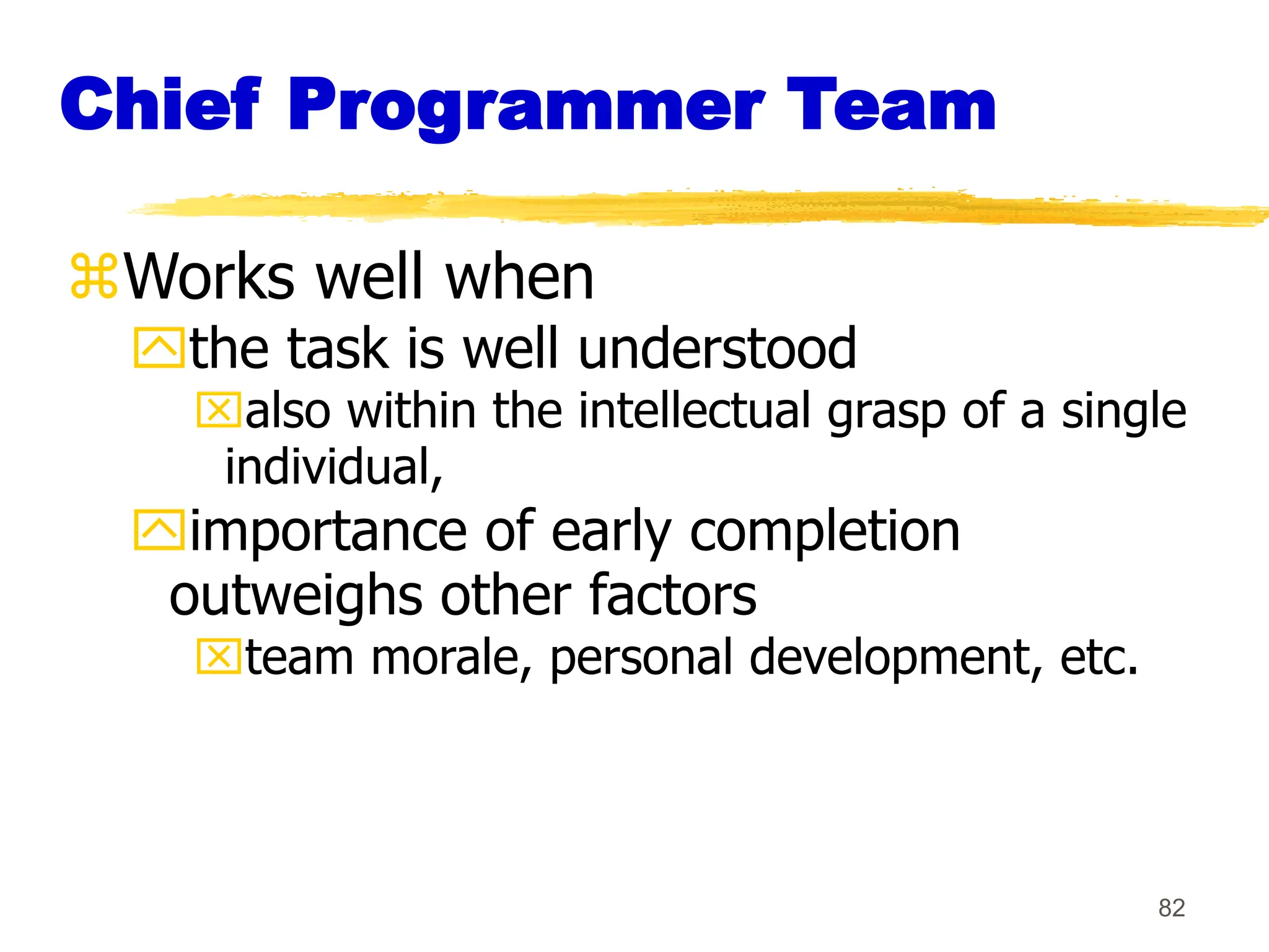 82
Chief Programmer Team
Works well when
the task is well understood
also within the intellectual grasp of a single
individual,
importance of early completion
outweighs other factors
team morale, personal development, etc.
 