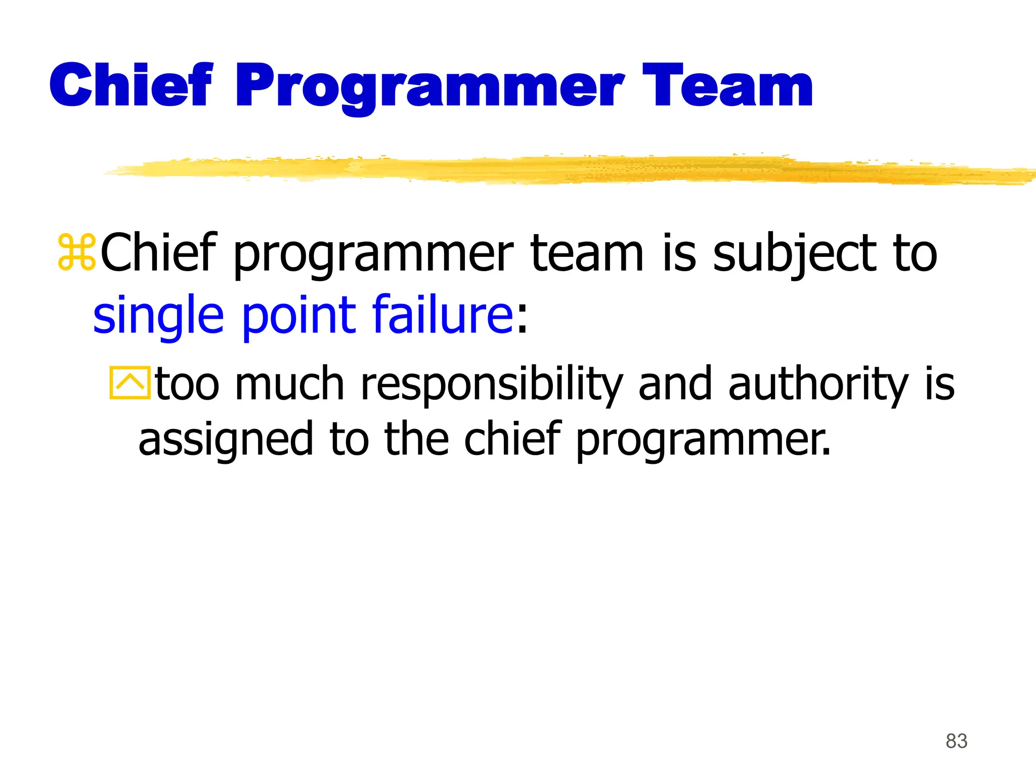 83
Chief Programmer Team
Chief programmer team is subject to
single point failure:
too much responsibility and authority is
assigned to the chief programmer.
 