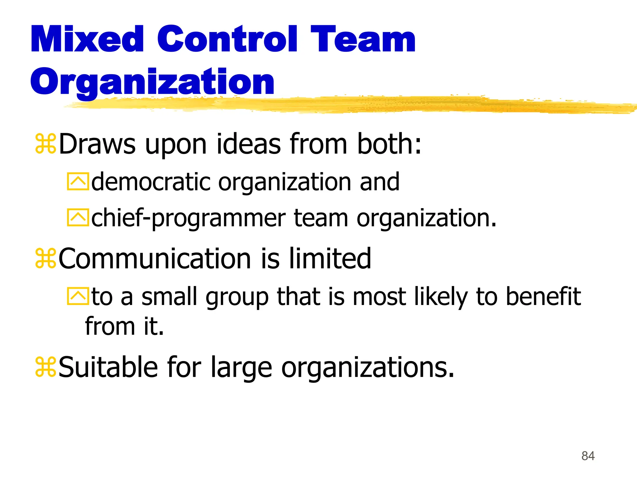 84
Mixed Control Team
Organization
Draws upon ideas from both:
democratic organization and
chief-programmer team organization.
Communication is limited
to a small group that is most likely to benefit
from it.
Suitable for large organizations.
 