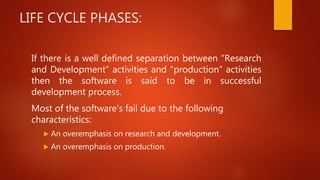 LIFE CYCLE PHASES:
If there is a well defined separation between “Research
and Development” activities and “production” activities
then the software is said to be in successful
development process.
Most of the software’s fail due to the following
characteristics:
 An overemphasis on research and development.
 An overemphasis on production.
 