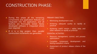 CONSTRUCTION PHASE:
 During this phase all the remaining
components and application features are
integrated into the application, and all
features are thoroughly tested. Newly
developed software is integrated where
ever required.
 If it is a big project then parallel
construction increments are generated.
PRIMARY OBJECTIVES:
 Minimizing development costs
 Achieving adequate quality as rapidly as
practical
 Achieving useful version ( alpha, beta, and
other releases) as rapidly as practical
ESSENTIAL ACTIVITIES:
 Resource management, control, and process
optimization
 Complete component development and
testing evaluation criteria
 Assessment of product release criteria of the
vision
 