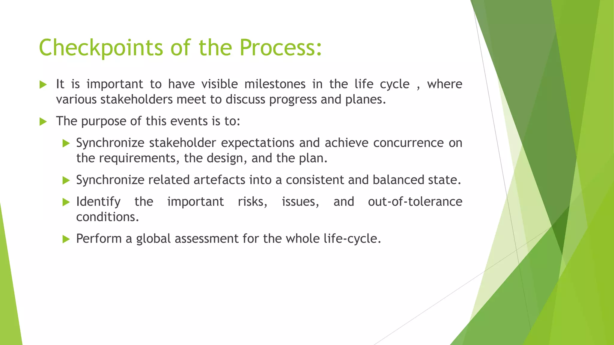 Checkpoints of the Process:
 It is important to have visible milestones in the life cycle , where
various stakeholders meet to discuss progress and planes.
 The purpose of this events is to:
 Synchronize stakeholder expectations and achieve concurrence on
the requirements, the design, and the plan.
 Synchronize related artefacts into a consistent and balanced state.
 Identify the important risks, issues, and out-of-tolerance
conditions.
 Perform a global assessment for the whole life-cycle.
 