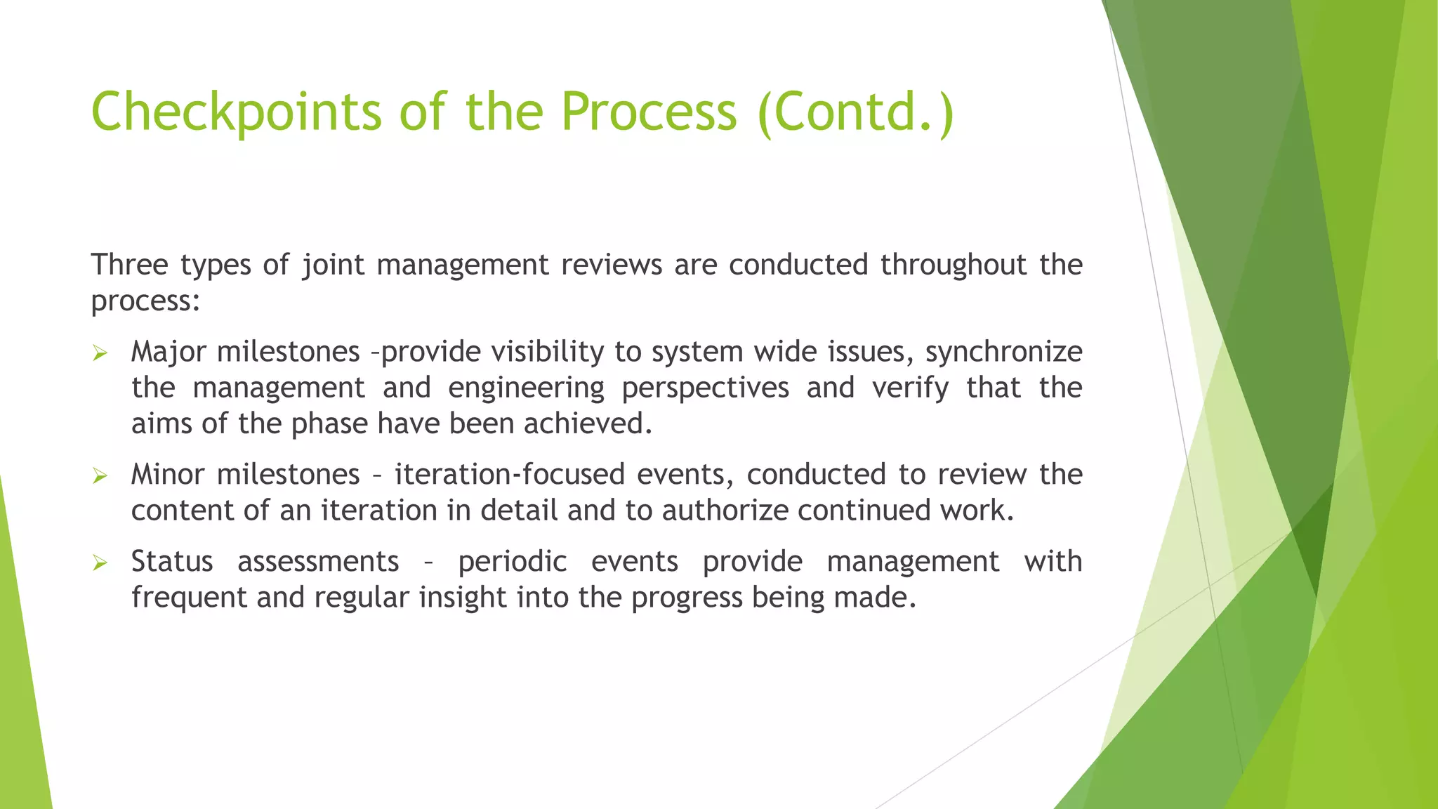 Checkpoints of the Process (Contd.)
Three types of joint management reviews are conducted throughout the
process:
 Major milestones –provide visibility to system wide issues, synchronize
the management and engineering perspectives and verify that the
aims of the phase have been achieved.
 Minor milestones – iteration-focused events, conducted to review the
content of an iteration in detail and to authorize continued work.
 Status assessments – periodic events provide management with
frequent and regular insight into the progress being made.
 