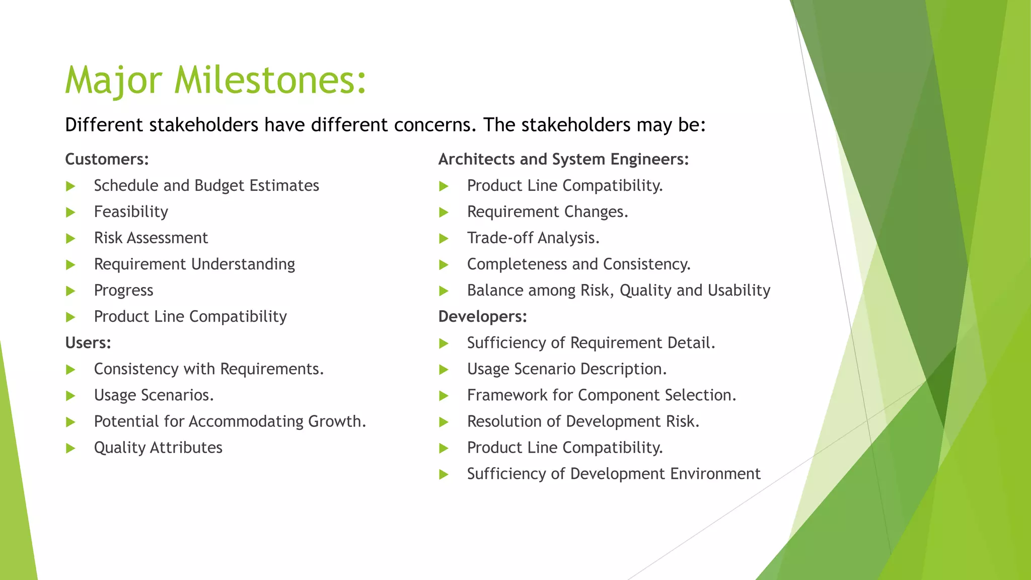 Major Milestones:
Customers:
 Schedule and Budget Estimates
 Feasibility
 Risk Assessment
 Requirement Understanding
 Progress
 Product Line Compatibility
Users:
 Consistency with Requirements.
 Usage Scenarios.
 Potential for Accommodating Growth.
 Quality Attributes
Architects and System Engineers:
 Product Line Compatibility.
 Requirement Changes.
 Trade-off Analysis.
 Completeness and Consistency.
 Balance among Risk, Quality and Usability
Developers:
 Sufficiency of Requirement Detail.
 Usage Scenario Description.
 Framework for Component Selection.
 Resolution of Development Risk.
 Product Line Compatibility.
 Sufficiency of Development Environment
Different stakeholders have different concerns. The stakeholders may be:
 