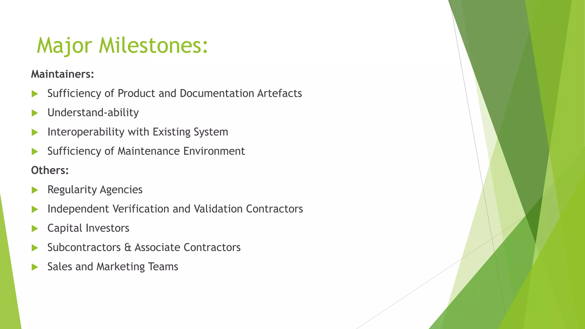 Major Milestones:
Maintainers:
 Sufficiency of Product and Documentation Artefacts
 Understand-ability
 Interoperability with Existing System
 Sufficiency of Maintenance Environment
Others:
 Regularity Agencies
 Independent Verification and Validation Contractors
 Capital Investors
 Subcontractors & Associate Contractors
 Sales and Marketing Teams
 