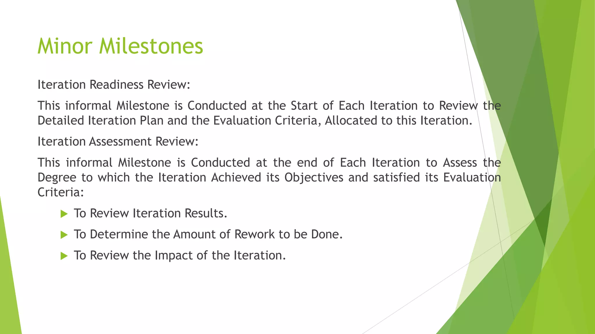Minor Milestones
Iteration Readiness Review:
This informal Milestone is Conducted at the Start of Each Iteration to Review the
Detailed Iteration Plan and the Evaluation Criteria, Allocated to this Iteration.
Iteration Assessment Review:
This informal Milestone is Conducted at the end of Each Iteration to Assess the
Degree to which the Iteration Achieved its Objectives and satisfied its Evaluation
Criteria:
 To Review Iteration Results.
 To Determine the Amount of Rework to be Done.
 To Review the Impact of the Iteration.
 