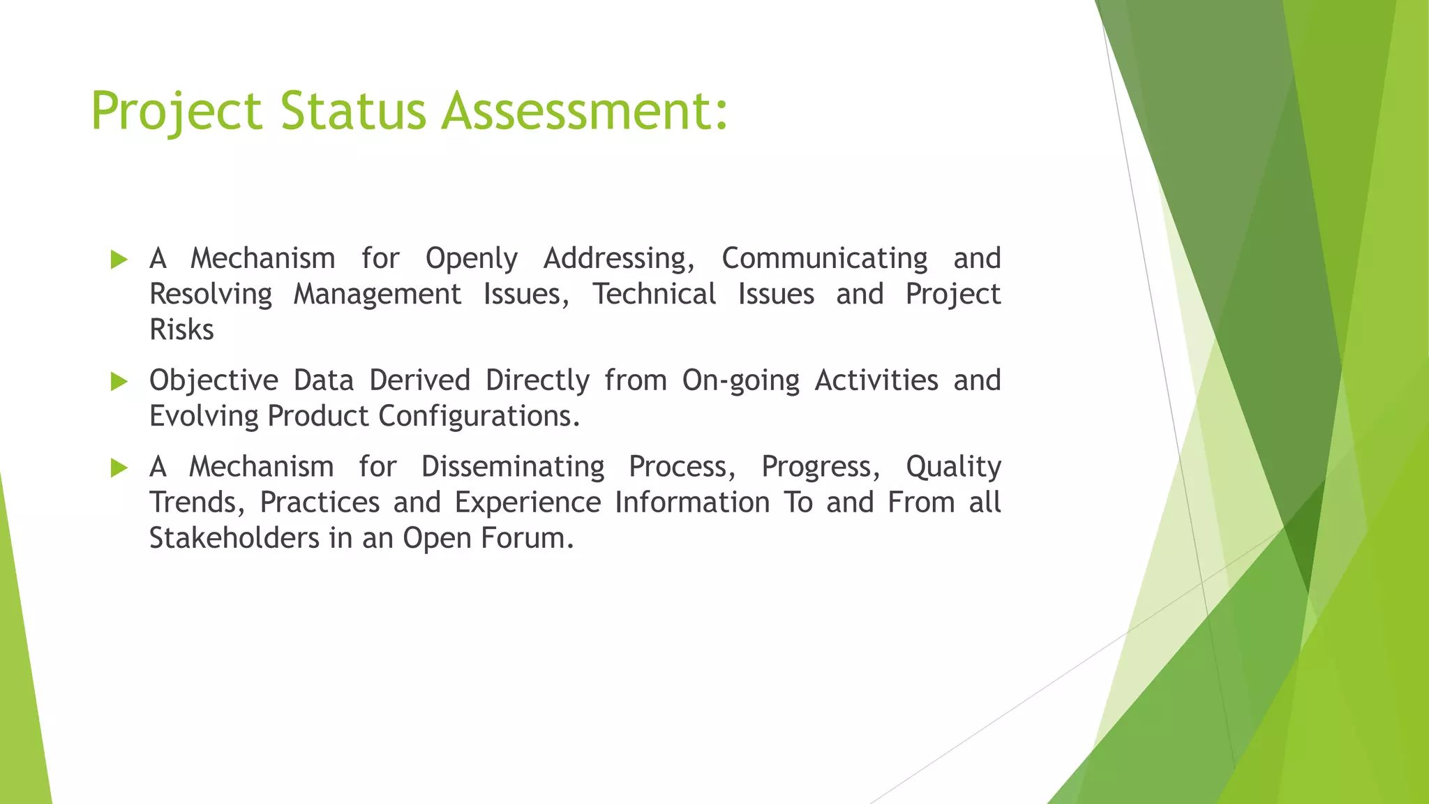 Project Status Assessment:
 A Mechanism for Openly Addressing, Communicating and
Resolving Management Issues, Technical Issues and Project
Risks
 Objective Data Derived Directly from On-going Activities and
Evolving Product Configurations.
 A Mechanism for Disseminating Process, Progress, Quality
Trends, Practices and Experience Information To and From all
Stakeholders in an Open Forum.
 