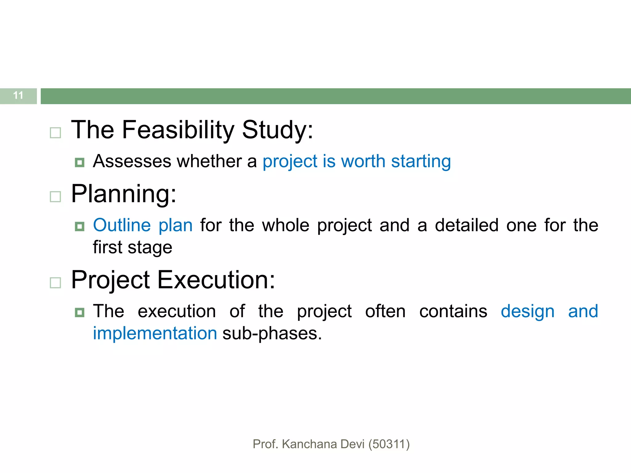  The Feasibility Study:
 Assesses whether a project is worth starting
 Planning:
 Outline plan for the whole project and a detailed one for the
first stage
 Project Execution:
 The execution of the project often contains design and
implementation sub-phases.
11
 