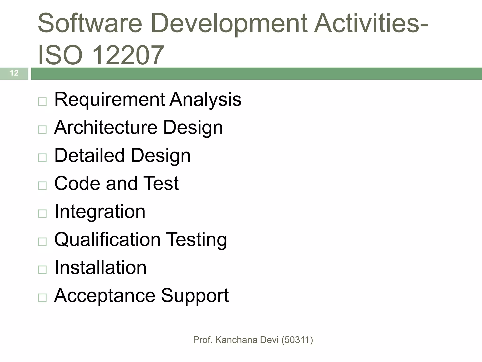 Software Development Activities-
ISO 12207
 Requirement Analysis
 Architecture Design
 Detailed Design
 Code and Test
 Integration
 Qualification Testing
 Installation
 Acceptance Support
12
 