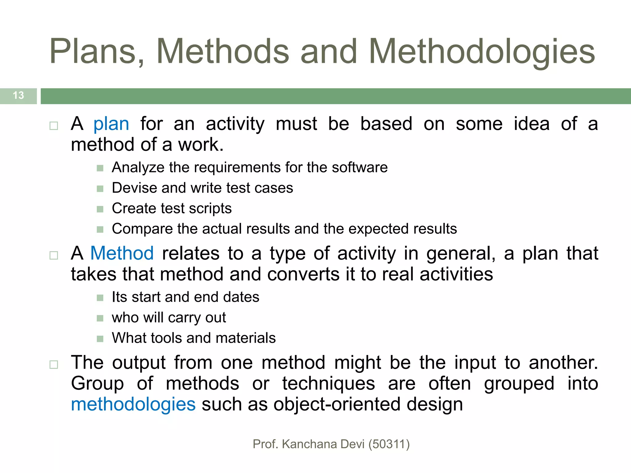 Plans, Methods and Methodologies
 A plan for an activity must be based on some idea of a
method of a work.
 Analyze the requirements for the software
 Devise and write test cases
 Create test scripts
 Compare the actual results and the expected results
 A Method relates to a type of activity in general, a plan that
takes that method and converts it to real activities
 Its start and end dates
 who will carry out
 What tools and materials
 The output from one method might be the input to another.
Group of methods or techniques are often grouped into
methodologies such as object-oriented design
13
 