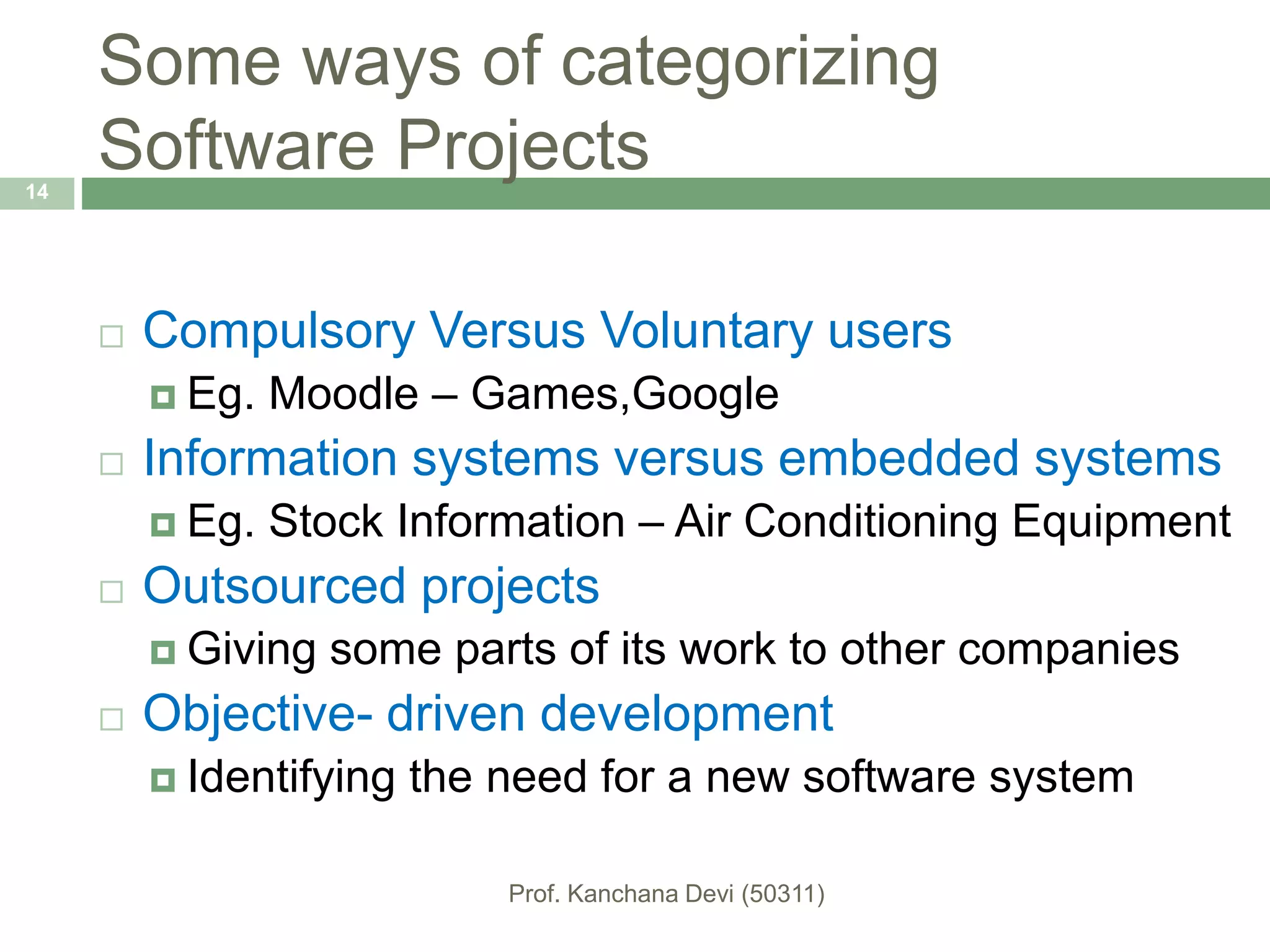 Some ways of categorizing
Software Projects
 Compulsory Versus Voluntary users
 Eg. Moodle – Games,Google
 Information systems versus embedded systems
 Eg. Stock Information – Air Conditioning Equipment
 Outsourced projects
 Giving some parts of its work to other companies
 Objective- driven development
 Identifying the need for a new software system
14
 