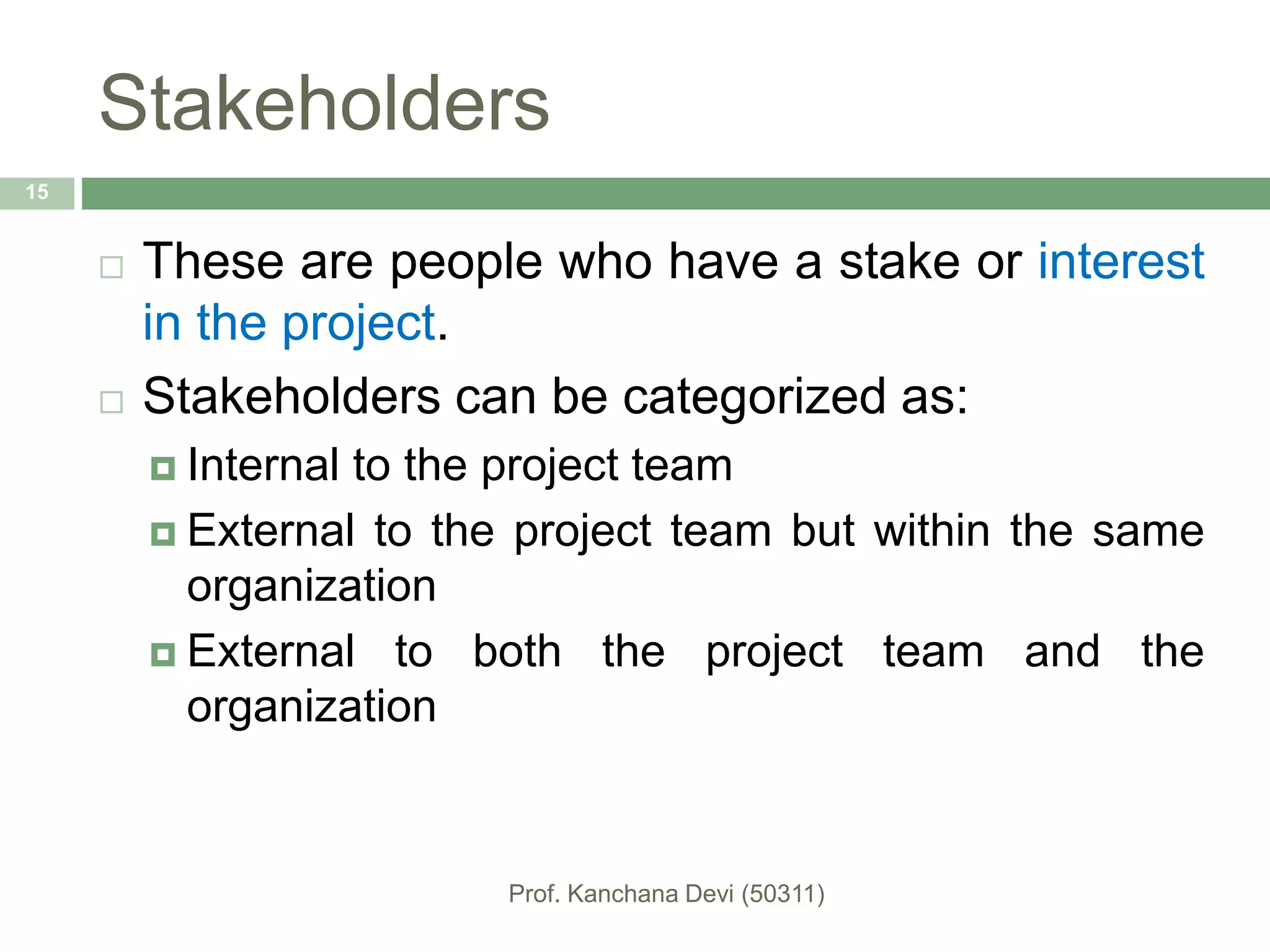 Stakeholders
 These are people who have a stake or interest
in the project.
 Stakeholders can be categorized as:
 Internal to the project team
 External to the project team but within the same
organization
 External to both the project team and the
organization
15
 