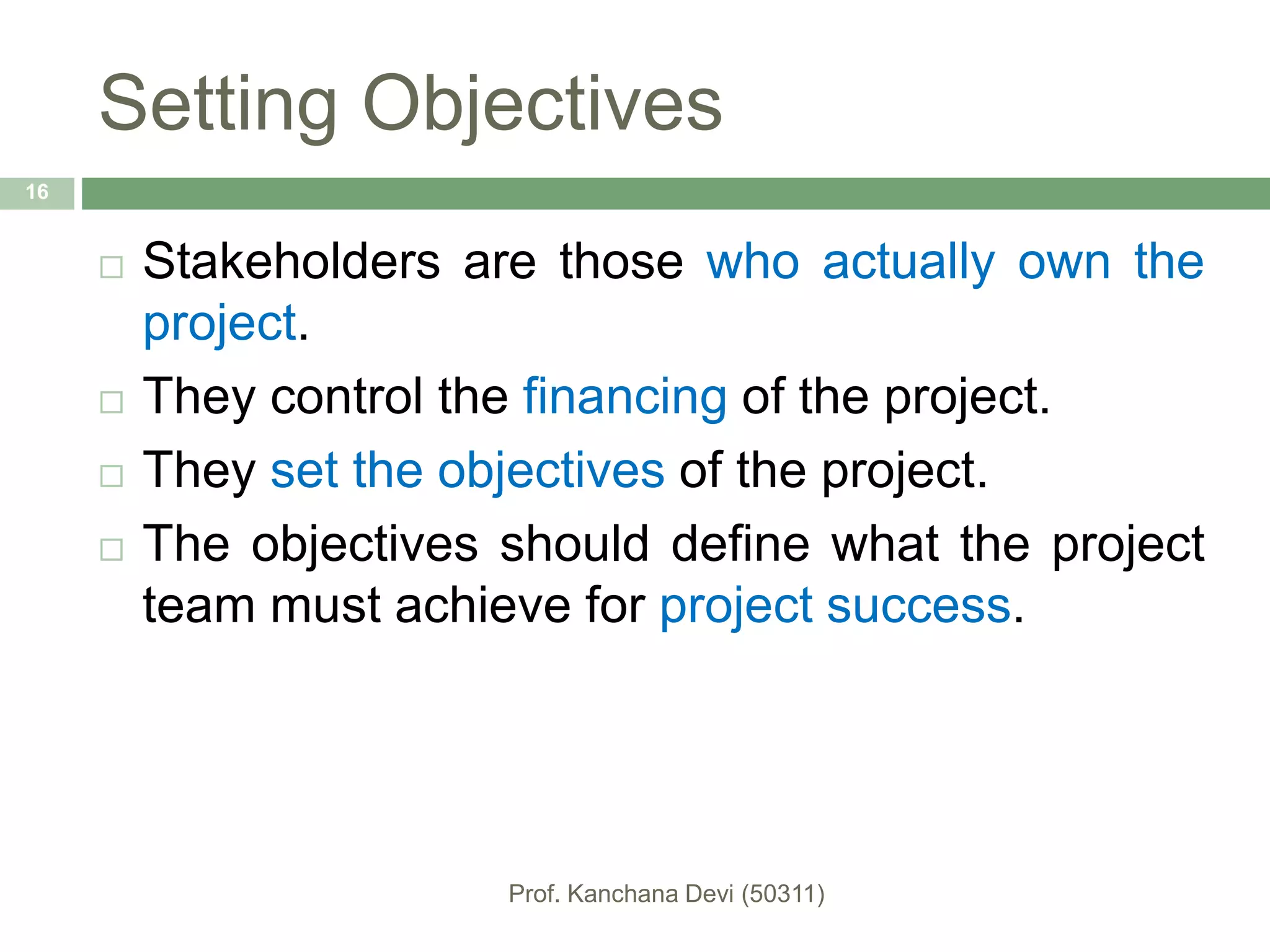 Setting Objectives
 Stakeholders are those who actually own the
project.
 They control the financing of the project.
 They set the objectives of the project.
 The objectives should define what the project
team must achieve for project success.
16
 