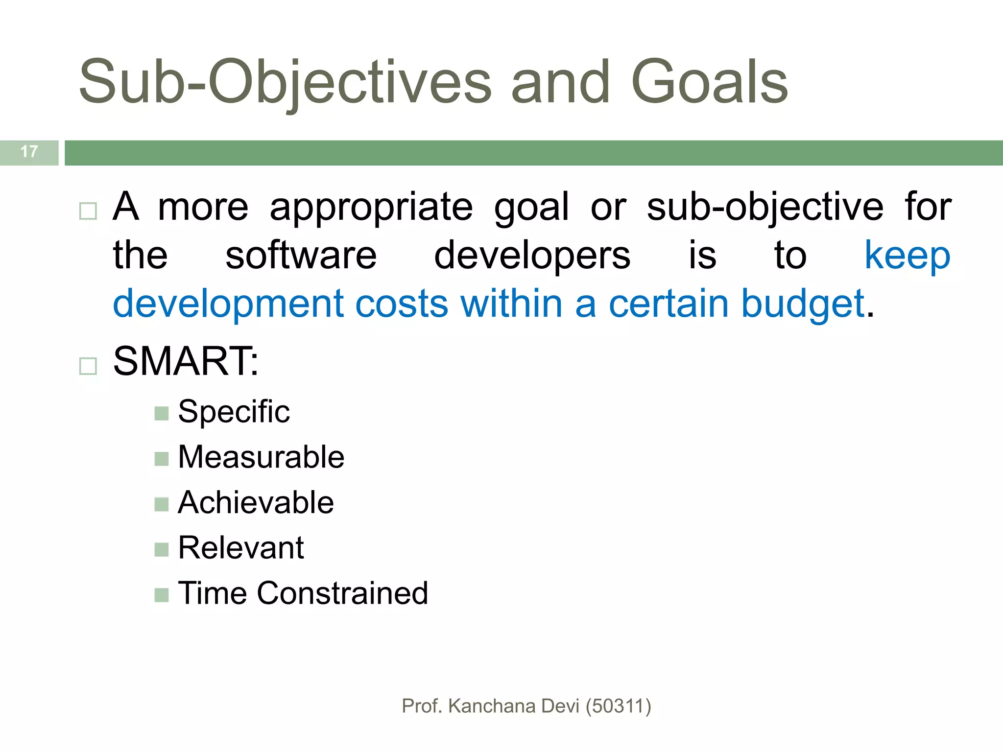 Sub-Objectives and Goals
 A more appropriate goal or sub-objective for
the software developers is to keep
development costs within a certain budget.
 SMART:
 Specific
 Measurable
 Achievable
 Relevant
 Time Constrained
17
 