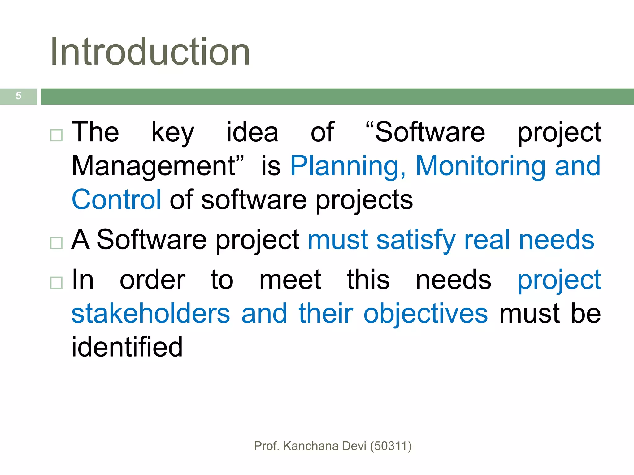 Introduction
 The key idea of “Software project
Management” is Planning, Monitoring and
Control of software projects
 A Software project must satisfy real needs
 In order to meet this needs project
stakeholders and their objectives must be
identified
5
 