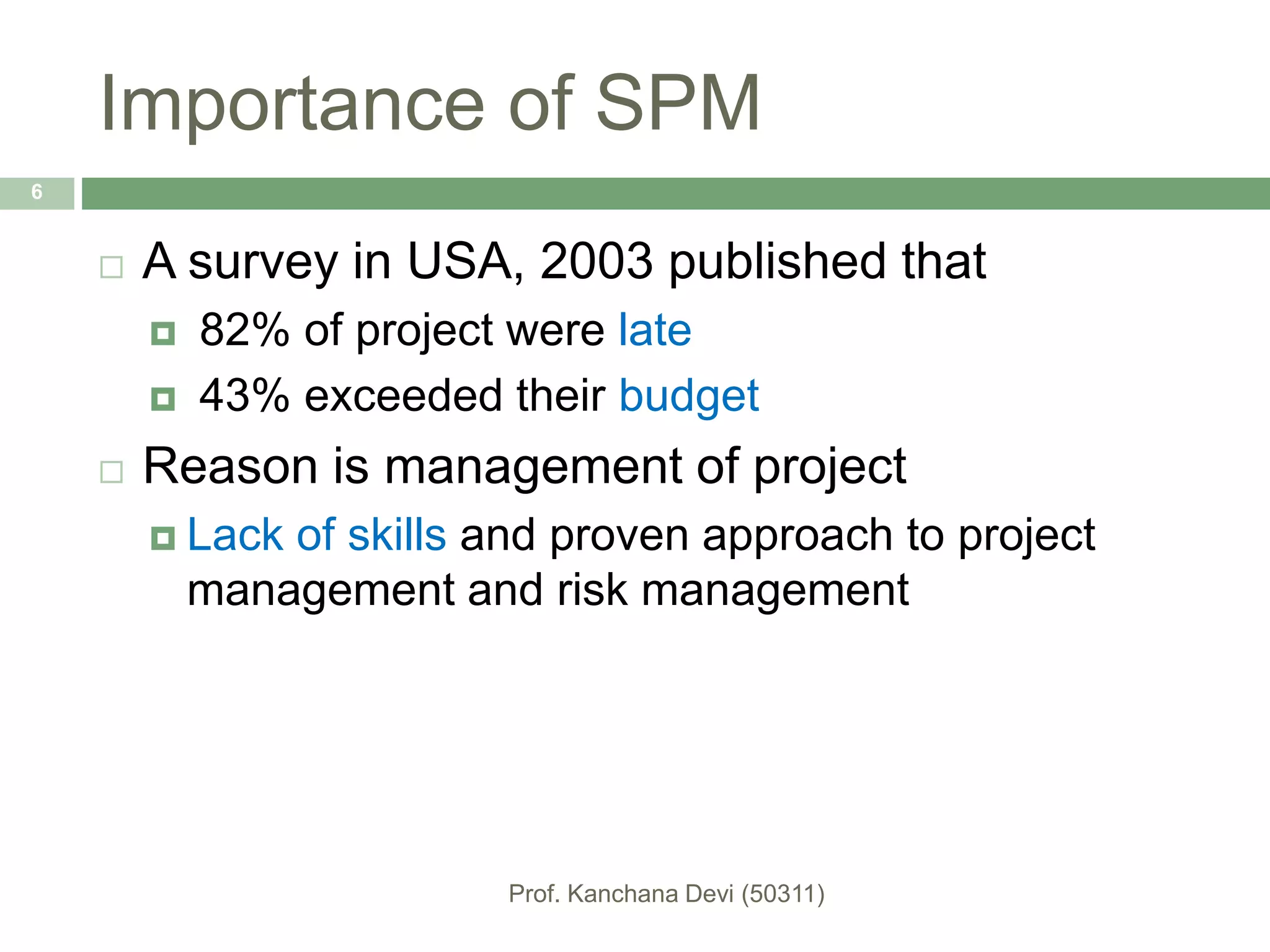 Importance of SPM
 A survey in USA, 2003 published that
 82% of project were late
 43% exceeded their budget
 Reason is management of project
 Lack of skills and proven approach to project
management and risk management
6
 