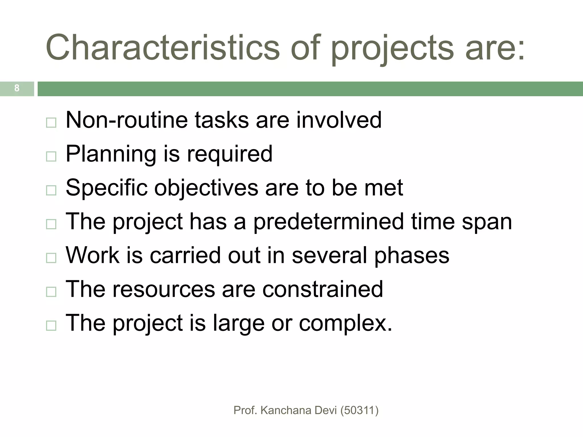Characteristics of projects are:
 Non-routine tasks are involved
 Planning is required
 Specific objectives are to be met
 The project has a predetermined time span
 Work is carried out in several phases
 The resources are constrained
 The project is large or complex.
8
 