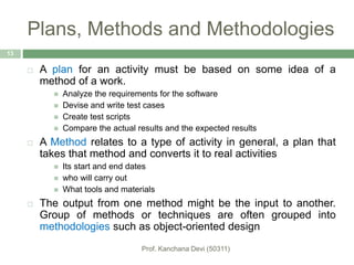 Plans, Methods and Methodologies
 A plan for an activity must be based on some idea of a
method of a work.
 Analyze the requirements for the software
 Devise and write test cases
 Create test scripts
 Compare the actual results and the expected results
 A Method relates to a type of activity in general, a plan that
takes that method and converts it to real activities
 Its start and end dates
 who will carry out
 What tools and materials
 The output from one method might be the input to another.
Group of methods or techniques are often grouped into
methodologies such as object-oriented design
13
 