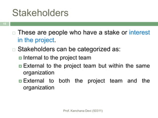 Stakeholders
 These are people who have a stake or interest
in the project.
 Stakeholders can be categorized as:
 Internal to the project team
 External to the project team but within the same
organization
 External to both the project team and the
organization
15
 