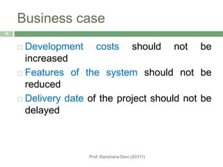 Business case
18
 Development costs should not be
increased
 Features of the system should not be
reduced
 Delivery date of the project should not be
delayed
 