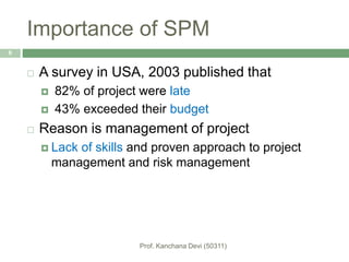 Importance of SPM
 A survey in USA, 2003 published that
 82% of project were late
 43% exceeded their budget
 Reason is management of project
 Lack of skills and proven approach to project
management and risk management
6
 